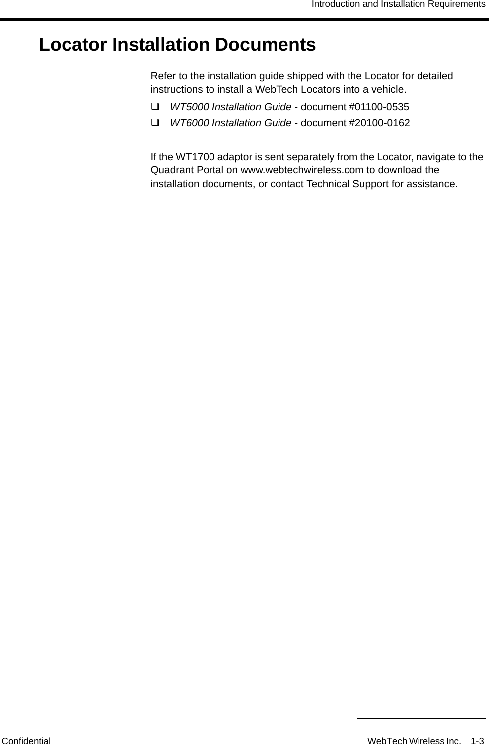 Introduction and Installation RequirementsConfidential WebTech Wireless Inc. 1-3 Locator Installation DocumentsRefer to the installation guide shipped with the Locator for detailed instructions to install a WebTech Locators into a vehicle.WT5000 Installation Guide - document #01100-0535 WT6000 Installation Guide - document #20100-0162If the WT1700 adaptor is sent separately from the Locator, navigate to the Quadrant Portal on www.webtechwireless.com to download the installation documents, or contact Technical Support for assistance.