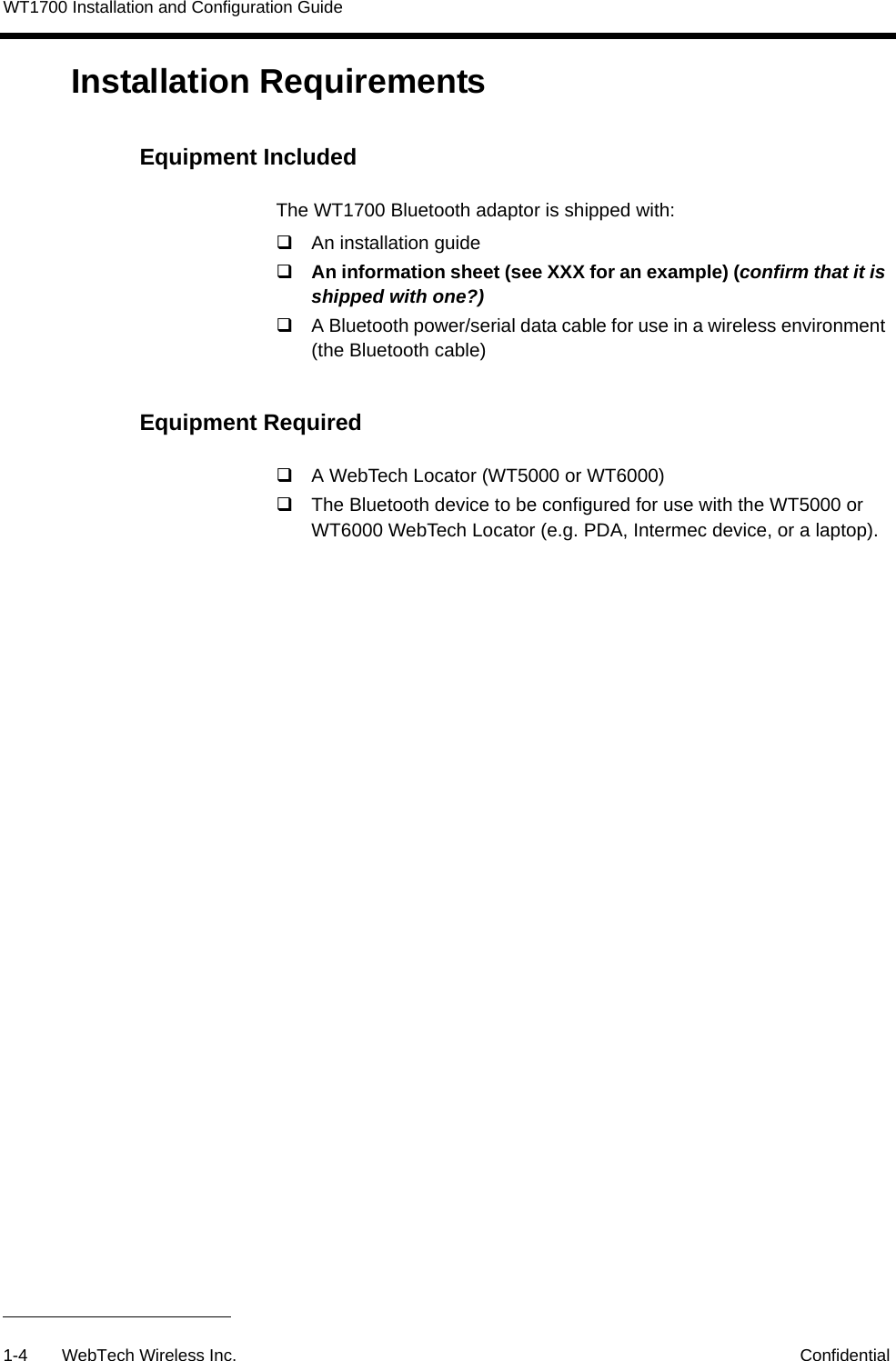 WT1700 Installation and Configuration Guide1-4 WebTech Wireless Inc. ConfidentialInstallation Requirements Equipment IncludedThe WT1700 Bluetooth adaptor is shipped with:An installation guideAn information sheet (see XXX for an example) (confirm that it is shipped with one?)A Bluetooth power/serial data cable for use in a wireless environment (the Bluetooth cable)Equipment RequiredA WebTech Locator (WT5000 or WT6000)The Bluetooth device to be configured for use with the WT5000 or WT6000 WebTech Locator (e.g. PDA, Intermec device, or a laptop).