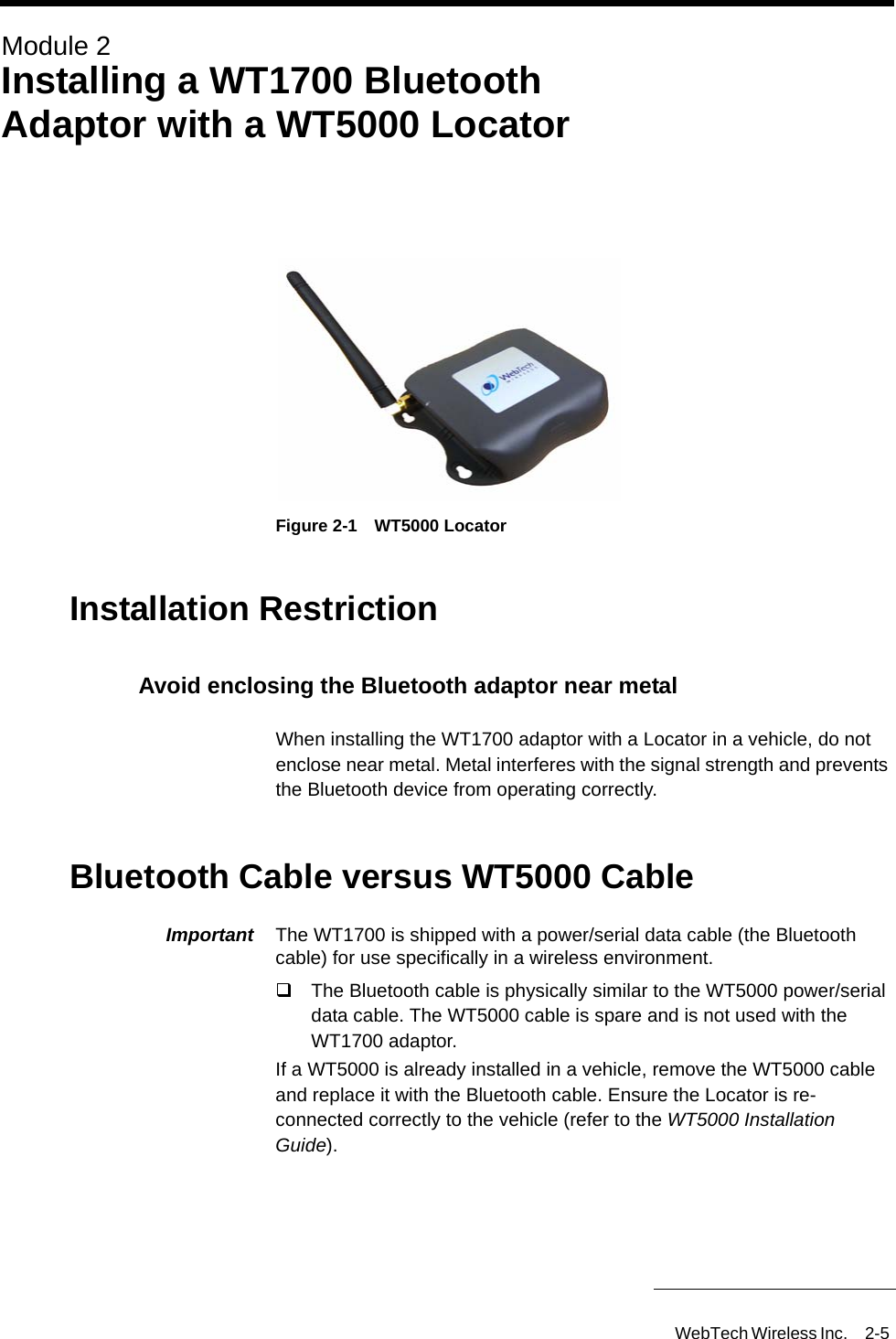 WebTech Wireless Inc. 2-5 Module 2Installing a WT1700 Bluetooth Adaptor with a WT5000 LocatorFigure 2-1 WT5000 LocatorInstallation RestrictionAvoid enclosing the Bluetooth adaptor near metalWhen installing the WT1700 adaptor with a Locator in a vehicle, do not enclose near metal. Metal interferes with the signal strength and prevents the Bluetooth device from operating correctly.Bluetooth Cable versus WT5000 CableImportant  The WT1700 is shipped with a power/serial data cable (the Bluetooth cable) for use specifically in a wireless environment. The Bluetooth cable is physically similar to the WT5000 power/serial data cable. The WT5000 cable is spare and is not used with the WT1700 adaptor.If a WT5000 is already installed in a vehicle, remove the WT5000 cable and replace it with the Bluetooth cable. Ensure the Locator is re-connected correctly to the vehicle (refer to the WT5000 Installation Guide).