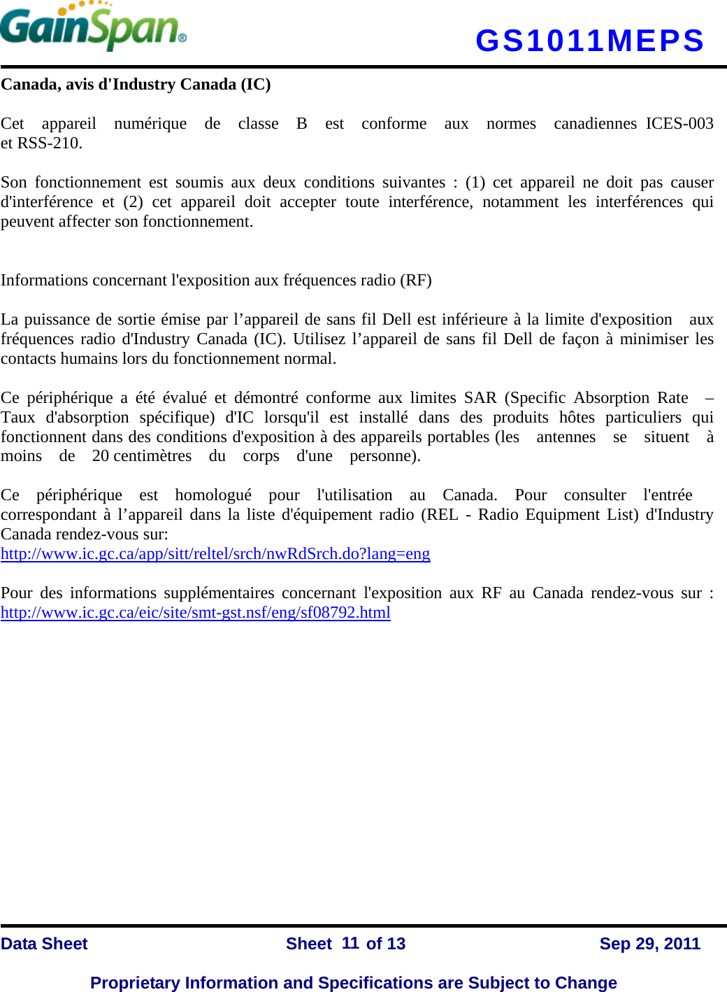   GS1011MEPS    Data Sheet                Sheet    of 13      Sep 29, 2011  Proprietary Information and Specifications are Subject to Change 11 Canada, avis d&apos;Industry Canada (IC)     Cet  appareil  numérique  de  classe  B  est  conforme  aux  normes  canadiennes ICES-003  et RSS-210.      Son fonctionnement est soumis aux deux conditions suivantes : (1) cet appareil ne doit pas causer  d&apos;interférence et (2) cet appareil doit accepter toute interférence, notamment les interférences qui peuvent affecter son fonctionnement.       Informations concernant l&apos;exposition aux fréquences radio (RF)     La puissance de sortie émise par l’appareil de sans fil Dell est inférieure à la limite d&apos;exposition    aux  fréquences radio d&apos;Industry Canada (IC). Utilisez l’appareil de sans fil Dell de façon à minimiser les contacts humains lors du fonctionnement normal.      Ce périphérique a été évalué et démontré conforme aux limites SAR (Specific Absorption Rate  –  Taux d&apos;absorption spécifique) d&apos;IC lorsqu&apos;il est installé dans des produits hôtes particuliers qui  fonctionnent dans des conditions d&apos;exposition à des appareils portables (les  antennes  se  situent  à  moins  de  20 centimètres  du  corps  d&apos;une  personne).     Ce  périphérique  est  homologué  pour  l&apos;utilisation  au  Canada.  Pour  consulter  l&apos;entrée  correspondant à l’appareil dans la liste d&apos;équipement radio (REL - Radio Equipment List) d&apos;Industry Canada rendez-vous sur:   http://www.ic.gc.ca/app/sitt/reltel/srch/nwRdSrch.do?lang=eng   Pour des informations supplémentaires concernant l&apos;exposition aux RF au Canada rendez-vous sur : http://www.ic.gc.ca/eic/site/smt-gst.nsf/eng/sf08792.html               