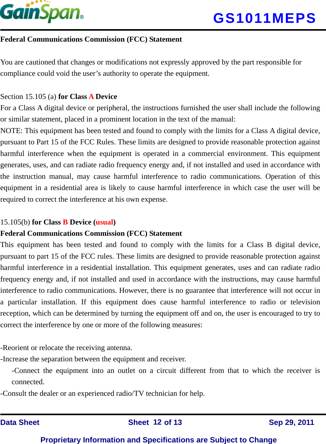   GS1011MEPS    Data Sheet                Sheet    of 13      Sep 29, 2011  Proprietary Information and Specifications are Subject to Change 12Federal Communications Commission (FCC) Statement  You are cautioned that changes or modifications not expressly approved by the part responsible for compliance could void the user’s authority to operate the equipment.  Section 15.105 (a) for Class A Device   For a Class A digital device or peripheral, the instructions furnished the user shall include the following or similar statement, placed in a prominent location in the text of the manual: NOTE: This equipment has been tested and found to comply with the limits for a Class A digital device, pursuant to Part 15 of the FCC Rules. These limits are designed to provide reasonable protection against harmful interference when the equipment is operated in a commercial environment. This equipment generates, uses, and can radiate radio frequency energy and, if not installed and used in accordance with the instruction manual, may cause harmful interference to radio communications. Operation of this equipment in a residential area is likely to cause harmful interference in which case the user will be required to correct the interference at his own expense.  15.105(b) for Class B Device (usual) Federal Communications Commission (FCC) Statement This equipment has been tested and found to comply with the limits for a Class B digital device, pursuant to part 15 of the FCC rules. These limits are designed to provide reasonable protection against harmful interference in a residential installation. This equipment generates, uses and can radiate radio frequency energy and, if not installed and used in accordance with the instructions, may cause harmful interference to radio communications. However, there is no guarantee that interference will not occur in a particular installation. If this equipment does cause harmful interference to radio or television reception, which can be determined by turning the equipment off and on, the user is encouraged to try to correct the interference by one or more of the following measures:  -Reorient or relocate the receiving antenna. -Increase the separation between the equipment and receiver. -Connect the equipment into an outlet on a circuit different from that to which the receiver is connected. -Consult the dealer or an experienced radio/TV technician for help. 