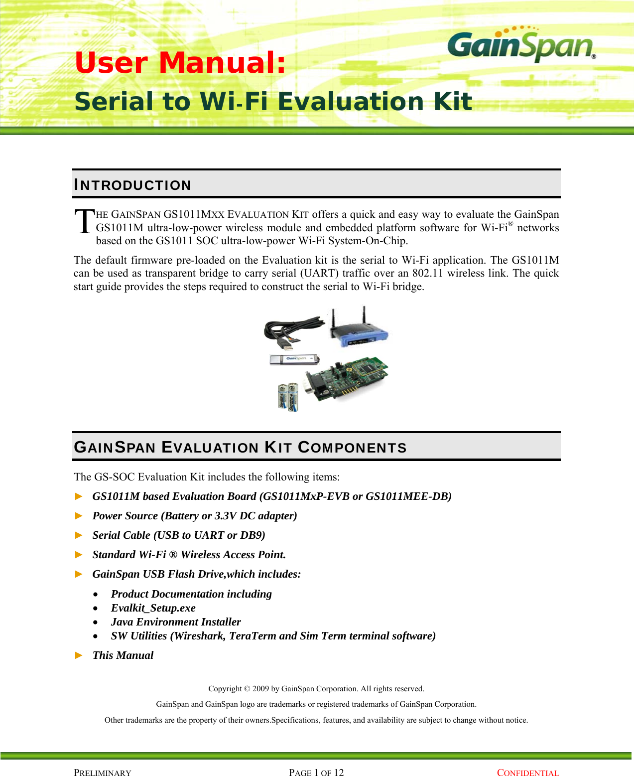 User Manual: Serial to Wi-Fi Evaluation Kit PRELIMINARY PAGE 1 OF 12  CONFIDENTIAL INTRODUCTION HE GAINSPAN GS1011MXX EVALUATION KIT offers a quick and easy way to evaluate the GainSpan GS1011M ultra-low-power wireless module and embedded platform software for Wi-Fi® networks based on the GS1011 SOC ultra-low-power Wi-Fi System-On-Chip. The default firmware pre-loaded on the Evaluation kit is the serial to Wi-Fi application. The GS1011M can be used as transparent bridge to carry serial (UART) traffic over an 802.11 wireless link. The quick start guide provides the steps required to construct the serial to Wi-Fi bridge.  GAINSPAN EVALUATION KIT COMPONENTS The GS-SOC Evaluation Kit includes the following items: ► GS1011M based Evaluation Board (GS1011MxP-EVB or GS1011MEE-DB) ► Power Source (Battery or 3.3V DC adapter) ► Serial Cable (USB to UART or DB9) ► Standard Wi-Fi ® Wireless Access Point. ► GainSpan USB Flash Drive,which includes:  Product Documentation including  Evalkit_Setup.exe  Java Environment Installer  SW Utilities (Wireshark, TeraTerm and Sim Term terminal software) ► This Manual  Copyright © 2009 by GainSpan Corporation. All rights reserved. GainSpan and GainSpan logo are trademarks or registered trademarks of GainSpan Corporation. Other trademarks are the property of their owners.Specifications, features, and availability are subject to change without notice. T 