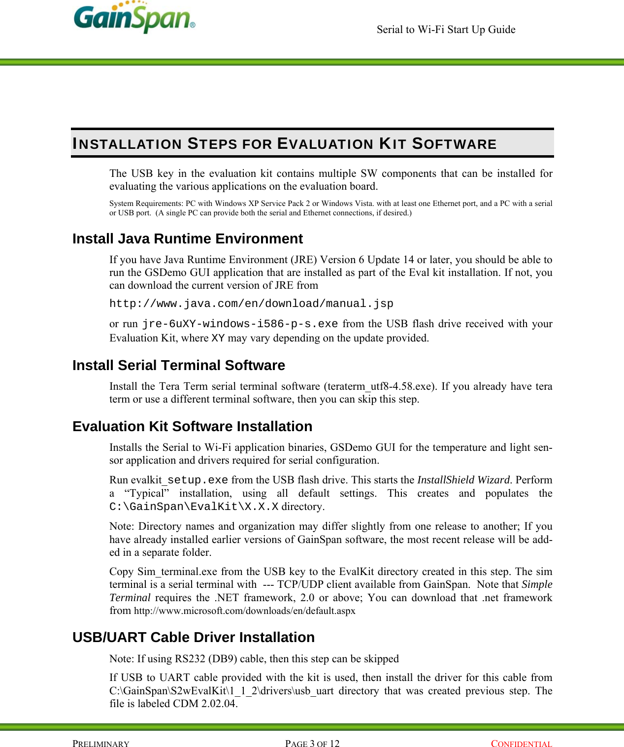     Serial to Wi-Fi Start Up Guide    PRELIMINARY PAGE 3 OF 12  CONFIDENTIAL INSTALLATION STEPS FOR EVALUATION KIT SOFTWARE The USB key in the evaluation kit contains multiple SW components that can be installed for evaluating the various applications on the evaluation board.  System Requirements: PC with Windows XP Service Pack 2 or Windows Vista. with at least one Ethernet port, and a PC with a serial or USB port.  (A single PC can provide both the serial and Ethernet connections, if desired.) Install Java Runtime Environment If you have Java Runtime Environment (JRE) Version 6 Update 14 or later, you should be able to run the GSDemo GUI application that are installed as part of the Eval kit installation. If not, you can download the current version of JRE from  http://www.java.com/en/download/manual.jsp or run jre-6uXY-windows-i586-p-s.exe from the USB flash drive received with your Evaluation Kit, where XY may vary depending on the update provided. Install Serial Terminal Software Install the Tera Term serial terminal software (teraterm_utf8-4.58.exe). If you already have tera term or use a different terminal software, then you can skip this step. Evaluation Kit Software Installation   Installs the Serial to Wi-Fi application binaries, GSDemo GUI for the temperature and light sen-sor application and drivers required for serial configuration.  Run evalkit_setup.exe from the USB flash drive. This starts the InstallShield Wizard. Perform a “Typical” installation, using all default settings. This creates and populates the C:\GainSpan\EvalKit\X.X.X directory.  Note: Directory names and organization may differ slightly from one release to another; If you have already installed earlier versions of GainSpan software, the most recent release will be add-ed in a separate folder. Copy Sim_terminal.exe from the USB key to the EvalKit directory created in this step. The sim terminal is a serial terminal with  --- TCP/UDP client available from GainSpan.  Note that Simple Terminal requires the .NET framework, 2.0 or above; You can download that .net framework from http://www.microsoft.com/downloads/en/default.aspx USB/UART Cable Driver Installation Note: If using RS232 (DB9) cable, then this step can be skipped  If USB to UART cable provided with the kit is used, then install the driver for this cable from C:\GainSpan\S2wEvalKit\1_1_2\drivers\usb_uart directory that was created previous step. The file is labeled CDM 2.02.04. 