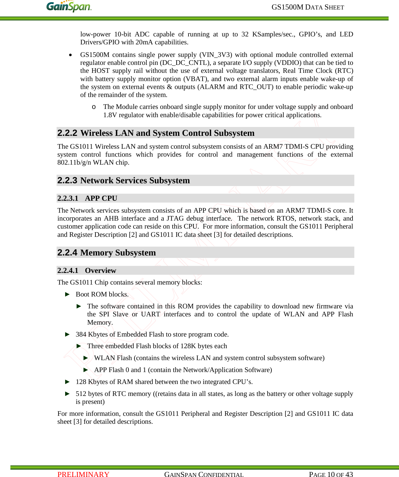     GS1500M DATA SHEET   PRELIMINARY                                    GAINSPAN CONFIDENTIAL                                           PAGE 10 OF 43 low-power  10-bit  ADC  capable of running at up to 32 KSamples/sec.,  GPIO’s,  and  LED Drivers/GPIO with 20mA capabilities. • GS1500M contains single power supply (VIN_3V3) with optional module controlled external regulator enable control pin (DC_DC_CNTL), a separate I/O supply (VDDIO) that can be tied to the HOST supply rail without the use of external voltage translators, Real Time Clock (RTC) with battery supply monitor option (VBAT), and two external alarm inputs enable wake-up of the system on external events &amp; outputs (ALARM and RTC_OUT) to enable periodic wake-up of the remainder of the system.  o The Module carries onboard single supply monitor for under voltage supply and onboard 1.8V regulator with enable/disable capabilities for power critical applications.  2.2.2 Wireless LAN and System Control Subsystem The GS1011 Wireless LAN and system control subsystem consists of an ARM7 TDMI-S CPU providing system control functions which  provides  for control and management functions of the external 802.11b/g/n WLAN chip. 2.2.3 Network Services Subsystem 2.2.3.1 APP CPU The Network services subsystem consists of an APP CPU which is based on an ARM7 TDMI-S core. It incorporates an AHB interface and a JTAG debug interface.  The network RTOS, network stack, and customer application code can reside on this CPU.  For more information, consult the GS1011 Peripheral and Register Description [2] and GS1011 IC data sheet [3] for detailed descriptions. 2.2.4 Memory Subsystem 2.2.4.1 Overview The GS1011 Chip contains several memory blocks: ► Boot ROM blocks. ► The software contained in this ROM provides the capability to download new firmware via the SPI Slave or UART interfaces and to control the update of WLAN and APP Flash Memory.   ► 384 Kbytes of Embedded Flash to store program code. ► Three embedded Flash blocks of 128K bytes each ► WLAN Flash (contains the wireless LAN and system control subsystem software) ► APP Flash 0 and 1 (contain the Network/Application Software) ► 128 Kbytes of RAM shared between the two integrated CPU’s. ► 512 bytes of RTC memory ((retains data in all states, as long as the battery or other voltage supply is present) For more information, consult the GS1011 Peripheral and Register Description [2] and GS1011 IC data sheet [3] for detailed descriptions.    