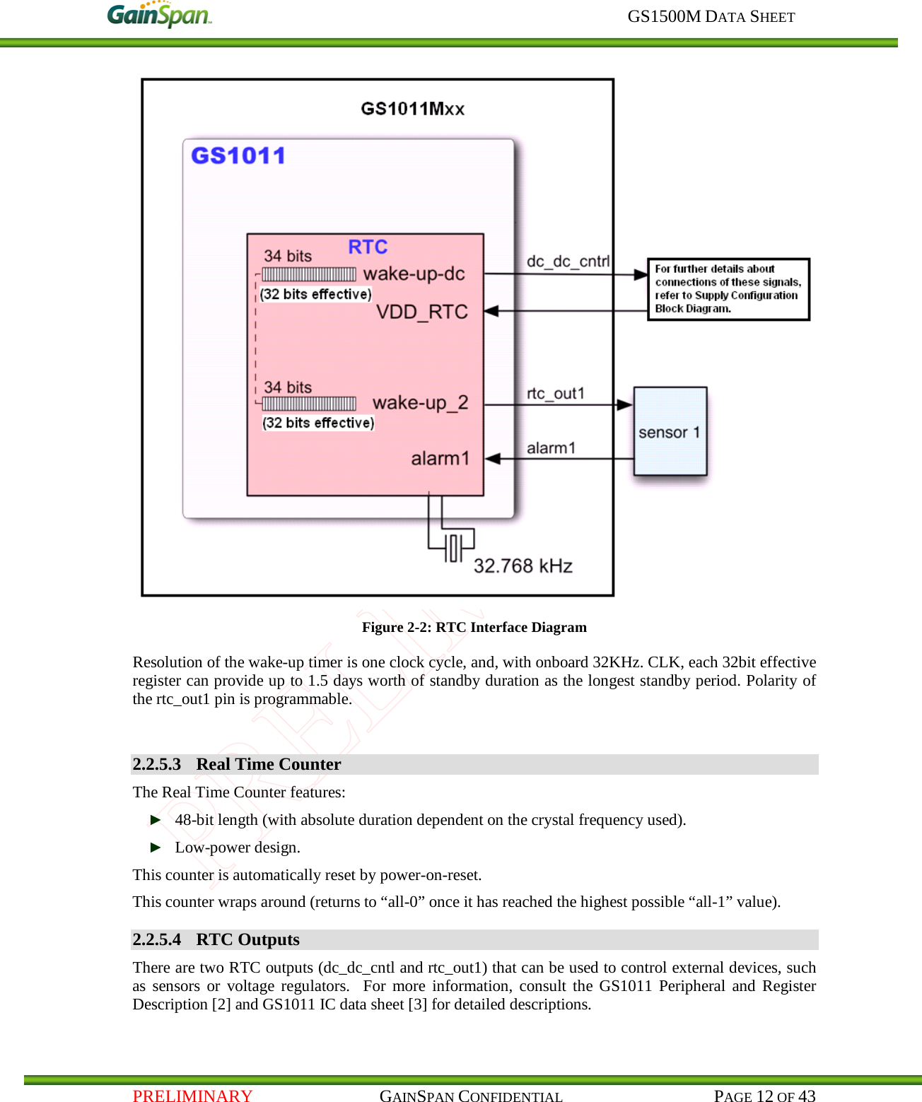    GS1500M DATA SHEET   PRELIMINARY                                    GAINSPAN CONFIDENTIAL                                           PAGE 12 OF 43  Figure 2-2: RTC Interface Diagram    Resolution of the wake-up timer is one clock cycle, and, with onboard 32KHz. CLK, each 32bit effective register can provide up to 1.5 days worth of standby duration as the longest standby period. Polarity of the rtc_out1 pin is programmable.  2.2.5.3 Real Time Counter The Real Time Counter features: ► 48-bit length (with absolute duration dependent on the crystal frequency used). ► Low-power design. This counter is automatically reset by power-on-reset. This counter wraps around (returns to “all-0” once it has reached the highest possible “all-1” value). 2.2.5.4 RTC Outputs There are two RTC outputs (dc_dc_cntl and rtc_out1) that can be used to control external devices, such as sensors or voltage regulators.  For more information, consult the GS1011 Peripheral and Register Description [2] and GS1011 IC data sheet [3] for detailed descriptions. 