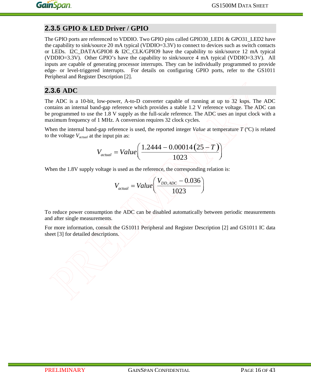     GS1500M DATA SHEET   PRELIMINARY                                    GAINSPAN CONFIDENTIAL                                           PAGE 16 OF 43 2.3.5 GPIO &amp; LED Driver / GPIO The GPIO ports are referenced to VDDIO. Two GPIO pins called GPIO30_LED1 &amp; GPO31_LED2 have the capability to sink/source 20 mA typical (VDDIO=3.3V) to connect to devices such as switch contacts or LEDs.   I2C_DATA/GPIO8 &amp; I2C_CLK/GPIO9 have the capability to sink/source 12 mA typical (VDDIO=3.3V).  Other GPIO’s have the capability to sink/source 4 mA typical (VDDIO=3.3V).  All inputs are capable of generating processor interrupts. They can be individually programmed to provide edge-  or level-triggered interrupts.  For details on configuring GPIO ports, refer to the GS1011 Peripheral and Register Description [2]. 2.3.6 ADC The ADC is a 10-bit, low-power, A-to-D converter capable of running at up to 32 ksps. The ADC contains an internal band-gap reference which provides a stable 1.2 V reference voltage. The ADC can be programmed to use the 1.8 V supply as the full-scale reference. The ADC uses an input clock with a maximum frequency of 1 MHz. A conversion requires 32 clock cycles.  When the internal band-gap reference is used, the reported integer Value at temperature T (ºC) is related to the voltage Vactual at the input pin as:  Vactual=Value 1.2444 −0.00014 25 −T( )1023 When the 1.8V supply voltage is used as the reference, the corresponding relation is:  Vactual =Value VDD,ADC −0.0361023  To reduce power consumption the ADC can be disabled automatically between periodic measurements and after single measurements. For more information, consult the GS1011 Peripheral and Register Description [2] and GS1011 IC data sheet [3] for detailed descriptions.   