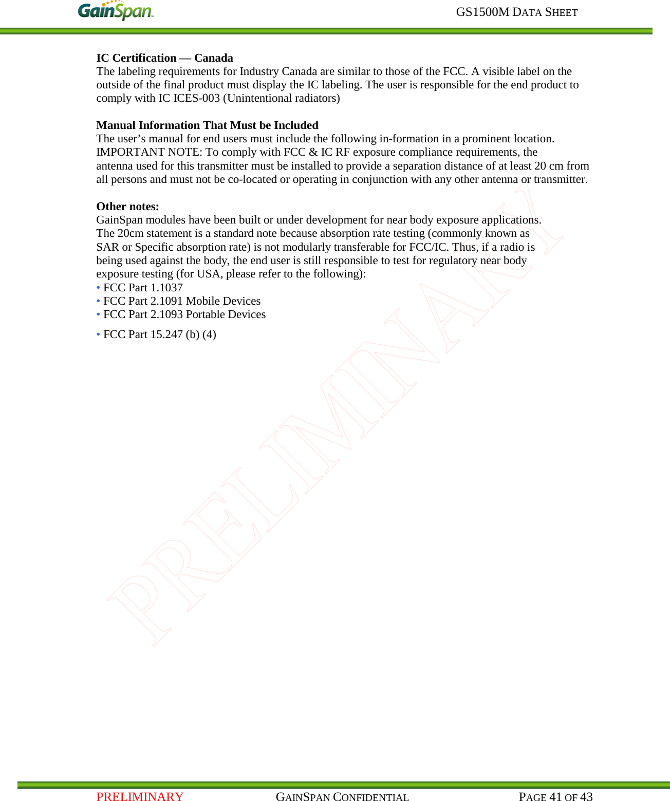     GS1500M DATA SHEET   PRELIMINARY                                    GAINSPAN CONFIDENTIAL                                           PAGE 41 OF 43 IC Certification — Canada The labeling requirements for Industry Canada are similar to those of the FCC. A visible label on the outside of the final product must display the IC labeling. The user is responsible for the end product to comply with IC ICES-003 (Unintentional radiators)  Manual Information That Must be Included The user’s manual for end users must include the following in-formation in a prominent location. IMPORTANT NOTE: To comply with FCC &amp; IC RF exposure compliance requirements, the antenna used for this transmitter must be installed to provide a separation distance of at least 20 cm from all persons and must not be co-located or operating in conjunction with any other antenna or transmitter.  Other notes: GainSpan modules have been built or under development for near body exposure applications. The 20cm statement is a standard note because absorption rate testing (commonly known as SAR or Specific absorption rate) is not modularly transferable for FCC/IC. Thus, if a radio is being used against the body, the end user is still responsible to test for regulatory near body exposure testing (for USA, please refer to the following): • FCC Part 1.1037 • FCC Part 2.1091 Mobile Devices • FCC Part 2.1093 Portable Devices • FCC Part 15.247 (b) (4) 