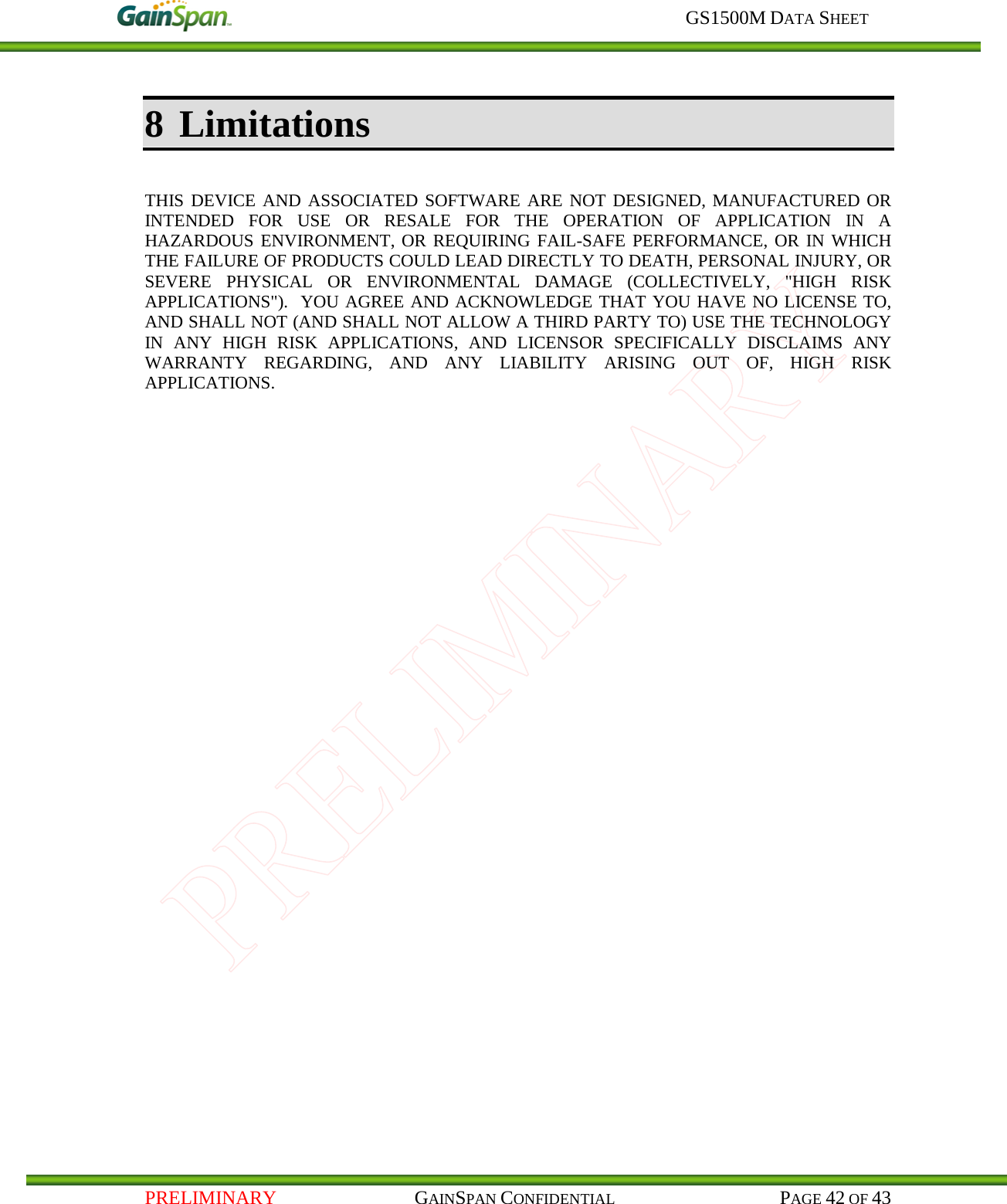     GS1500M DATA SHEET   PRELIMINARY                                    GAINSPAN CONFIDENTIAL                                           PAGE 42 OF 43 8 Limitations  THIS DEVICE AND ASSOCIATED SOFTWARE ARE NOT DESIGNED, MANUFACTURED OR INTENDED FOR USE OR RESALE FOR THE OPERATION OF APPLICATION IN A HAZARDOUS ENVIRONMENT, OR REQUIRING FAIL-SAFE PERFORMANCE, OR IN WHICH THE FAILURE OF PRODUCTS COULD LEAD DIRECTLY TO DEATH, PERSONAL INJURY, OR SEVERE PHYSICAL OR ENVIRONMENTAL DAMAGE (COLLECTIVELY, &quot;HIGH RISK APPLICATIONS&quot;).  YOU AGREE AND ACKNOWLEDGE THAT YOU HAVE NO LICENSE TO, AND SHALL NOT (AND SHALL NOT ALLOW A THIRD PARTY TO) USE THE TECHNOLOGY IN ANY HIGH RISK APPLICATIONS, AND LICENSOR SPECIFICALLY DISCLAIMS ANY WARRANTY REGARDING, AND ANY LIABILITY ARISING OUT OF, HIGH RISK APPLICATIONS.   