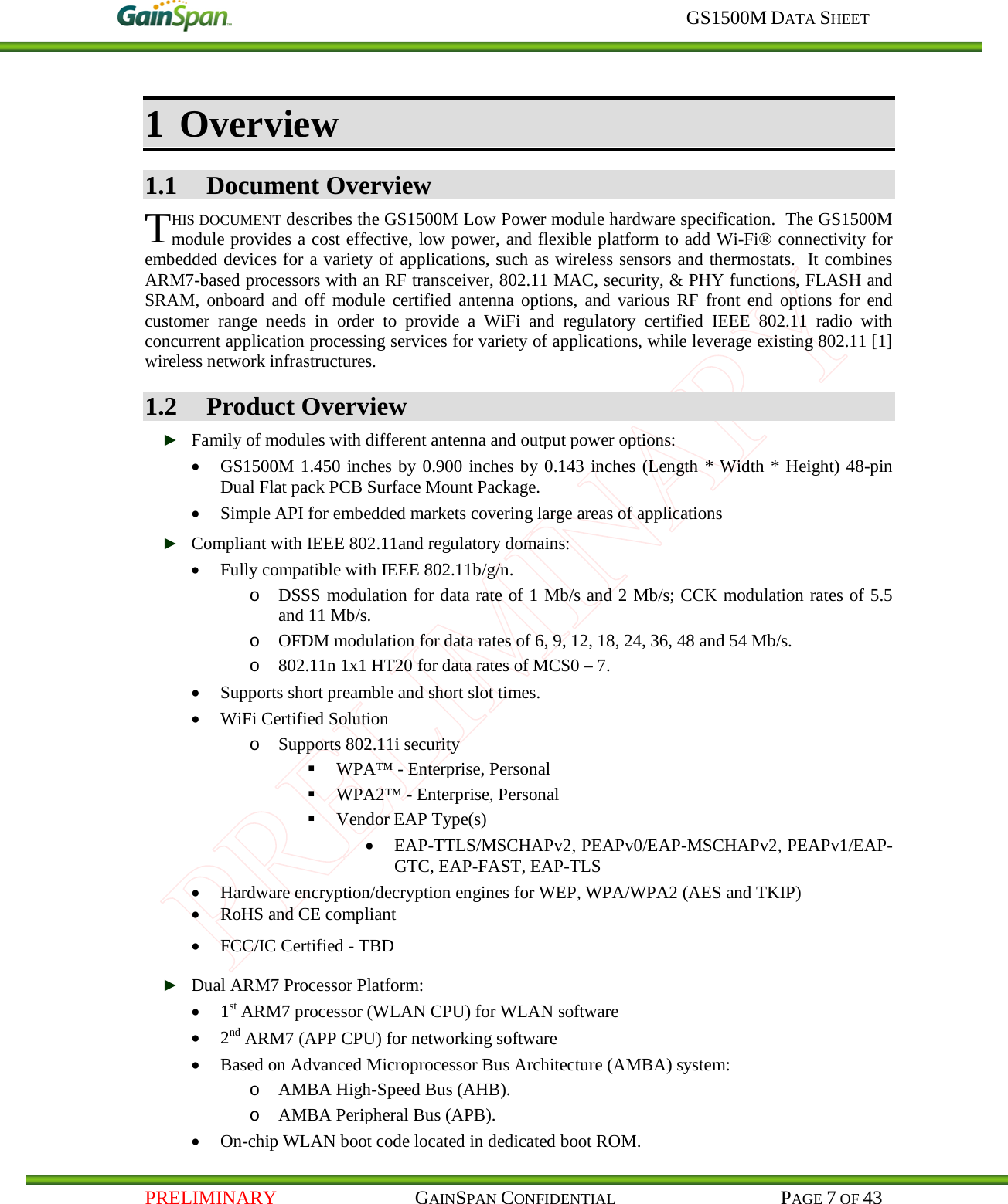     GS1500M DATA SHEET   PRELIMINARY                                    GAINSPAN CONFIDENTIAL                                           PAGE 7 OF 43 1 Overview 1.1 Document Overview HIS DOCUMENT describes the GS1500M Low Power module hardware specification.  The GS1500M module provides a cost effective, low power, and flexible platform to add Wi-Fi® connectivity for embedded devices for a variety of applications, such as wireless sensors and thermostats.  It combines ARM7-based processors with an RF transceiver, 802.11 MAC, security, &amp; PHY functions, FLASH and SRAM,  onboard and off module certified antenna options, and various RF front end options for end customer range needs in order to provide a WiFi and regulatory certified IEEE 802.11 radio with concurrent application processing services for variety of applications, while leverage existing 802.11 [1] wireless network infrastructures. 1.2 Product Overview ► Family of modules with different antenna and output power options: • GS1500M 1.450 inches by 0.900 inches by 0.143 inches (Length * Width * Height) 48-pin Dual Flat pack PCB Surface Mount Package. • Simple API for embedded markets covering large areas of applications ► Compliant with IEEE 802.11and regulatory domains: • Fully compatible with IEEE 802.11b/g/n. o DSSS modulation for data rate of 1 Mb/s and 2 Mb/s; CCK modulation rates of 5.5 and 11 Mb/s. o OFDM modulation for data rates of 6, 9, 12, 18, 24, 36, 48 and 54 Mb/s. o 802.11n 1x1 HT20 for data rates of MCS0 – 7. • Supports short preamble and short slot times. • WiFi Certified Solution o Supports 802.11i security  WPA™ - Enterprise, Personal  WPA2™ - Enterprise, Personal  Vendor EAP Type(s) • EAP-TTLS/MSCHAPv2, PEAPv0/EAP-MSCHAPv2, PEAPv1/EAP-GTC, EAP-FAST, EAP-TLS • Hardware encryption/decryption engines for WEP, WPA/WPA2 (AES and TKIP) • RoHS and CE compliant • FCC/IC Certified - TBD ► Dual ARM7 Processor Platform: • 1st ARM7 processor (WLAN CPU) for WLAN software • 2nd ARM7 (APP CPU) for networking software  • Based on Advanced Microprocessor Bus Architecture (AMBA) system: o AMBA High-Speed Bus (AHB). o AMBA Peripheral Bus (APB). • On-chip WLAN boot code located in dedicated boot ROM. T 