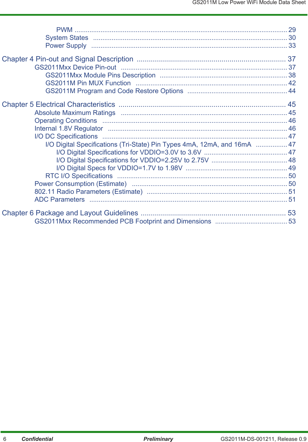 GS2011M Low Power WiFi Module Data Sheet 6          Confidential Preliminary GS2011M-DS-001211, Release 0.9PWM ................................................................................................................... 29System States   ......................................................................................................... 30Power Supply   .......................................................................................................... 33Chapter 4 Pin-out and Signal Description  .......................................................................... 37GS2011Mxx Device Pin-out   .......................................................................................... 37GS2011Mxx Module Pins Description  ..................................................................... 38GS2011M Pin MUX Function   .................................................................................. 42GS2011M Program and Code Restore Options  ...................................................... 44Chapter 5 Electrical Characteristics  ................................................................................... 45Absolute Maximum Ratings   .......................................................................................... 45Operating Conditions   .................................................................................................... 46Internal 1.8V Regulator   ................................................................................................. 46I/O DC Specifications   .................................................................................................... 47I/O Digital Specifications (Tri-State) Pin Types 4mA, 12mA, and 16mA   ................. 47I/O Digital Specifications for VDDIO=3.0V to 3.6V  ............................................. 47I/O Digital Specifications for VDDIO=2.25V to 2.75V  ......................................... 48I/O Digital Specs for VDDIO=1.7V to 1.98V  ....................................................... 49RTC I/O Specifications  ............................................................................................ 50Power Consumption (Estimate)   .................................................................................... 50802.11 Radio Parameters (Estimate)  ............................................................................ 51ADC Parameters   ........................................................................................................... 51Chapter 6 Package and Layout Guidelines ........................................................................ 53GS2011Mxx Recommended PCB Footprint and Dimensions  ....................................... 53