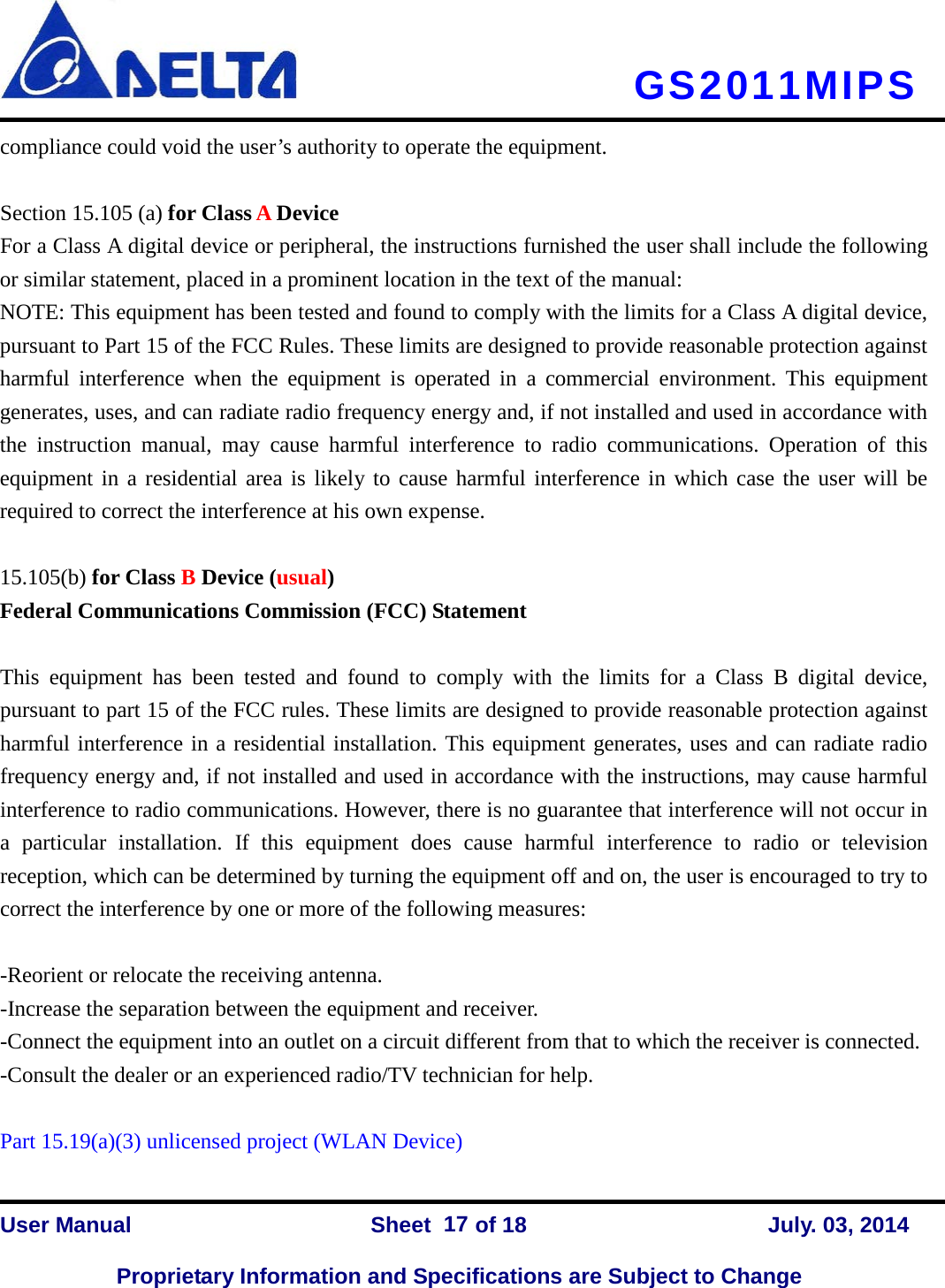     GS2011MIPS  compliance could void the user’s authority to operate the equipment.  Section 15.105 (a) for Class A Device  For a Class A digital device or peripheral, the instructions furnished the user shall include the following or similar statement, placed in a prominent location in the text of the manual: NOTE: This equipment has been tested and found to comply with the limits for a Class A digital device, pursuant to Part 15 of the FCC Rules. These limits are designed to provide reasonable protection against harmful interference when the equipment is operated in a commercial environment. This equipment generates, uses, and can radiate radio frequency energy and, if not installed and used in accordance with the instruction manual, may cause harmful interference to radio communications. Operation of this equipment in a residential area is likely to cause harmful interference in which case the user will be required to correct the interference at his own expense.  15.105(b) for Class B Device (usual) Federal Communications Commission (FCC) Statement  This equipment has been tested and found to comply with the limits for a Class B digital device, pursuant to part 15 of the FCC rules. These limits are designed to provide reasonable protection against harmful interference in a residential installation. This equipment generates, uses and can radiate radio frequency energy and, if not installed and used in accordance with the instructions, may cause harmful interference to radio communications. However, there is no guarantee that interference will not occur in a particular installation. If this equipment does cause harmful interference to radio or television reception, which can be determined by turning the equipment off and on, the user is encouraged to try to correct the interference by one or more of the following measures:  -Reorient or relocate the receiving antenna. -Increase the separation between the equipment and receiver. -Connect the equipment into an outlet on a circuit different from that to which the receiver is connected. -Consult the dealer or an experienced radio/TV technician for help.  Part 15.19(a)(3) unlicensed project (WLAN Device)   User Manual                Sheet    of 18      July. 03, 2014  Proprietary Information and Specifications are Subject to Change 17 