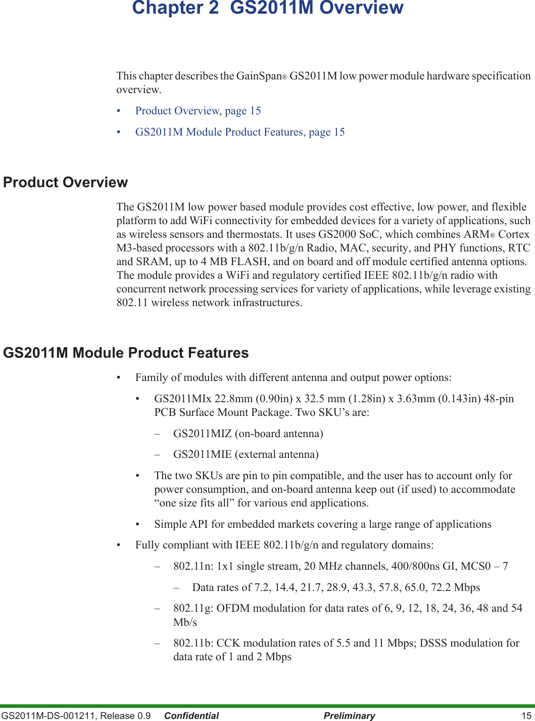 GS2011M-DS-001211, Release 0.9     Confidential Preliminary 15Chapter 2  GS2011M OverviewThis chapter describes the GainSpan® GS2011M low power module hardware specification overview. • Product Overview, page 15• GS2011M Module Product Features, page 15Product OverviewThe GS2011M low power based module provides cost effective, low power, and flexible platform to add WiFi connectivity for embedded devices for a variety of applications, such as wireless sensors and thermostats. It uses GS2000 SoC, which combines ARM® Cortex M3-based processors with a 802.11b/g/n Radio, MAC, security, and PHY functions, RTC and SRAM, up to 4 MB FLASH, and on board and off module certified antenna options. The module provides a WiFi and regulatory certified IEEE 802.11b/g/n radio with concurrent network processing services for variety of applications, while leverage existing 802.11 wireless network infrastructures.GS2011M Module Product Features• Family of modules with different antenna and output power options:• GS2011MIx 22.8mm (0.90in) x 32.5 mm (1.28in) x 3.63mm (0.143in) 48-pin PCB Surface Mount Package. Two SKU’s are:– GS2011MIZ (on-board antenna)– GS2011MIE (external antenna)• The two SKUs are pin to pin compatible, and the user has to account only for power consumption, and on-board antenna keep out (if used) to accommodate “one size fits all” for various end applications.• Simple API for embedded markets covering a large range of applications• Fully compliant with IEEE 802.11b/g/n and regulatory domains:– 802.11n: 1x1 single stream, 20 MHz channels, 400/800ns GI, MCS0 – 7– Data rates of 7.2, 14.4, 21.7, 28.9, 43.3, 57.8, 65.0, 72.2 Mbps– 802.11g: OFDM modulation for data rates of 6, 9, 12, 18, 24, 36, 48 and 54 Mb/s– 802.11b: CCK modulation rates of 5.5 and 11 Mbps; DSSS modulation for data rate of 1 and 2 Mbps