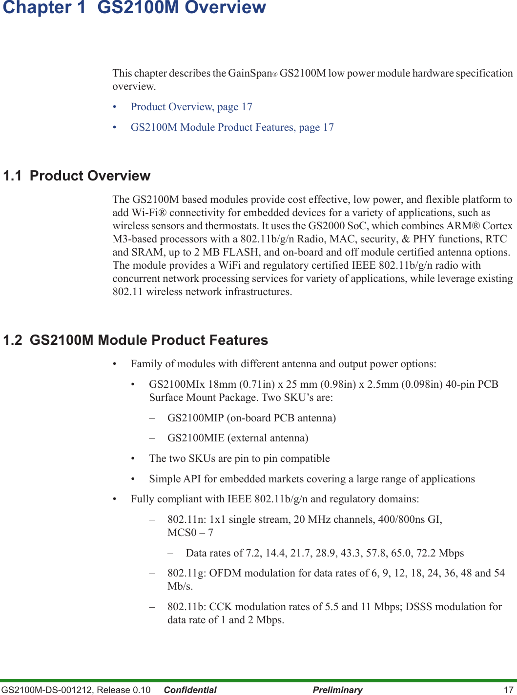 GS2100M-DS-001212, Release 0.10     Confidential Preliminary 17Chapter 1  GS2100M OverviewThis chapter describes the GainSpan® GS2100M low power module hardware specification overview. • Product Overview, page 17• GS2100M Module Product Features, page 171.1 Product OverviewThe GS2100M based modules provide cost effective, low power, and flexible platform to add Wi-Fi® connectivity for embedded devices for a variety of applications, such as wireless sensors and thermostats. It uses the GS2000 SoC, which combines ARM® Cortex M3-based processors with a 802.11b/g/n Radio, MAC, security, &amp; PHY functions, RTC and SRAM, up to 2 MB FLASH, and on-board and off module certified antenna options. The module provides a WiFi and regulatory certified IEEE 802.11b/g/n radio with concurrent network processing services for variety of applications, while leverage existing 802.11 wireless network infrastructures.1.2  GS2100M Module Product Features• Family of modules with different antenna and output power options:• GS2100MIx 18mm (0.71in) x 25 mm (0.98in) x 2.5mm (0.098in) 40-pin PCB Surface Mount Package. Two SKU’s are:– GS2100MIP (on-board PCB antenna)– GS2100MIE (external antenna)• The two SKUs are pin to pin compatible• Simple API for embedded markets covering a large range of applications• Fully compliant with IEEE 802.11b/g/n and regulatory domains:– 802.11n: 1x1 single stream, 20 MHz channels, 400/800ns GI, MCS0 – 7– Data rates of 7.2, 14.4, 21.7, 28.9, 43.3, 57.8, 65.0, 72.2 Mbps– 802.11g: OFDM modulation for data rates of 6, 9, 12, 18, 24, 36, 48 and 54 Mb/s.– 802.11b: CCK modulation rates of 5.5 and 11 Mbps; DSSS modulation for data rate of 1 and 2 Mbps.