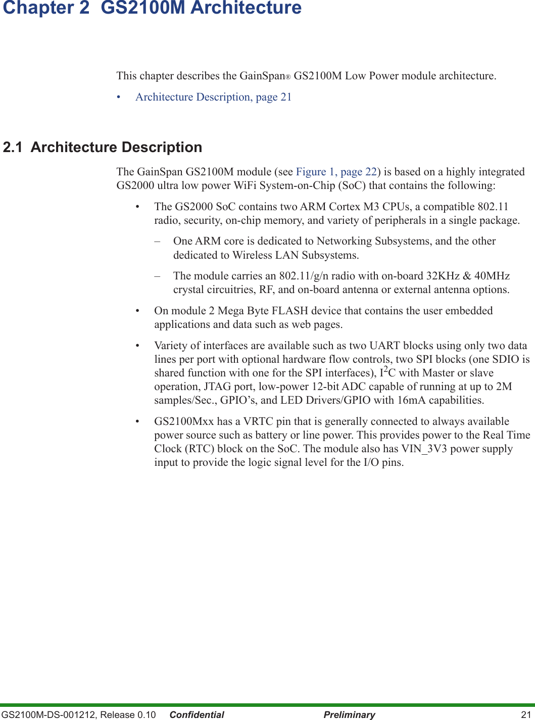 GS2100M-DS-001212, Release 0.10     Confidential Preliminary 21Chapter 2  GS2100M ArchitectureThis chapter describes the GainSpan® GS2100M Low Power module architecture. • Architecture Description, page 212.1 Architecture Description The GainSpan GS2100M module (see Figure 1, page 22) is based on a highly integrated GS2000 ultra low power WiFi System-on-Chip (SoC) that contains the following:• The GS2000 SoC contains two ARM Cortex M3 CPUs, a compatible 802.11 radio, security, on-chip memory, and variety of peripherals in a single package.   – One ARM core is dedicated to Networking Subsystems, and the other dedicated to Wireless LAN Subsystems.– The module carries an 802.11/g/n radio with on-board 32KHz &amp; 40MHz crystal circuitries, RF, and on-board antenna or external antenna options.• On module 2 Mega Byte FLASH device that contains the user embedded applications and data such as web pages. • Variety of interfaces are available such as two UART blocks using only two data lines per port with optional hardware flow controls, two SPI blocks (one SDIO is shared function with one for the SPI interfaces), I2C with Master or slave operation, JTAG port, low-power 12-bit ADC capable of running at up to 2M samples/Sec., GPIO’s, and LED Drivers/GPIO with 16mA capabilities.• GS2100Mxx has a VRTC pin that is generally connected to always available power source such as battery or line power. This provides power to the Real Time Clock (RTC) block on the SoC. The module also has VIN_3V3 power supply input to provide the logic signal level for the I/O pins. 