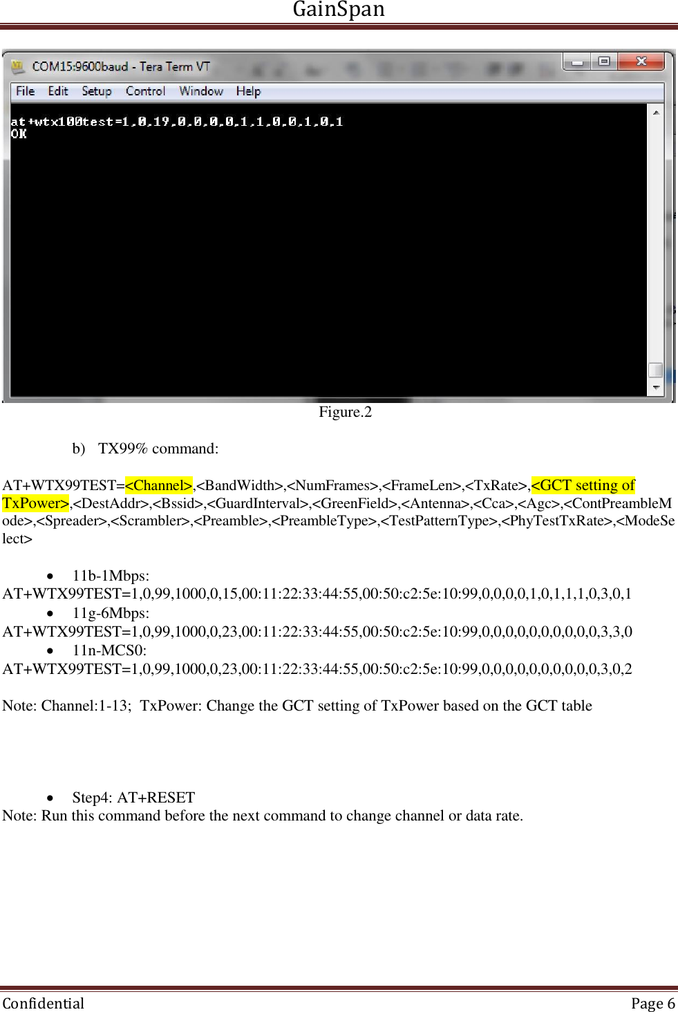 GainSpan  Confidential  Page 6                                                                                   Figure.2   b) TX99% command:  AT+WTX99TEST=&lt;Channel&gt;,&lt;BandWidth&gt;,&lt;NumFrames&gt;,&lt;FrameLen&gt;,&lt;TxRate&gt;,&lt;GCT setting of TxPower&gt;,&lt;DestAddr&gt;,&lt;Bssid&gt;,&lt;GuardInterval&gt;,&lt;GreenField&gt;,&lt;Antenna&gt;,&lt;Cca&gt;,&lt;Agc&gt;,&lt;ContPreambleMode&gt;,&lt;Spreader&gt;,&lt;Scrambler&gt;,&lt;Preamble&gt;,&lt;PreambleType&gt;,&lt;TestPatternType&gt;,&lt;PhyTestTxRate&gt;,&lt;ModeSelect&gt;   11b-1Mbps:  AT+WTX99TEST=1,0,99,1000,0,15,00:11:22:33:44:55,00:50:c2:5e:10:99,0,0,0,0,1,0,1,1,1,0,3,0,1  11g-6Mbps:  AT+WTX99TEST=1,0,99,1000,0,23,00:11:22:33:44:55,00:50:c2:5e:10:99,0,0,0,0,0,0,0,0,0,0,3,3,0  11n-MCS0:  AT+WTX99TEST=1,0,99,1000,0,23,00:11:22:33:44:55,00:50:c2:5e:10:99,0,0,0,0,0,0,0,0,0,0,3,0,2  Note: Channel:1-13;  TxPower: Change the GCT setting of TxPower based on the GCT table      Step4: AT+RESET  Note: Run this command before the next command to change channel or data rate.  