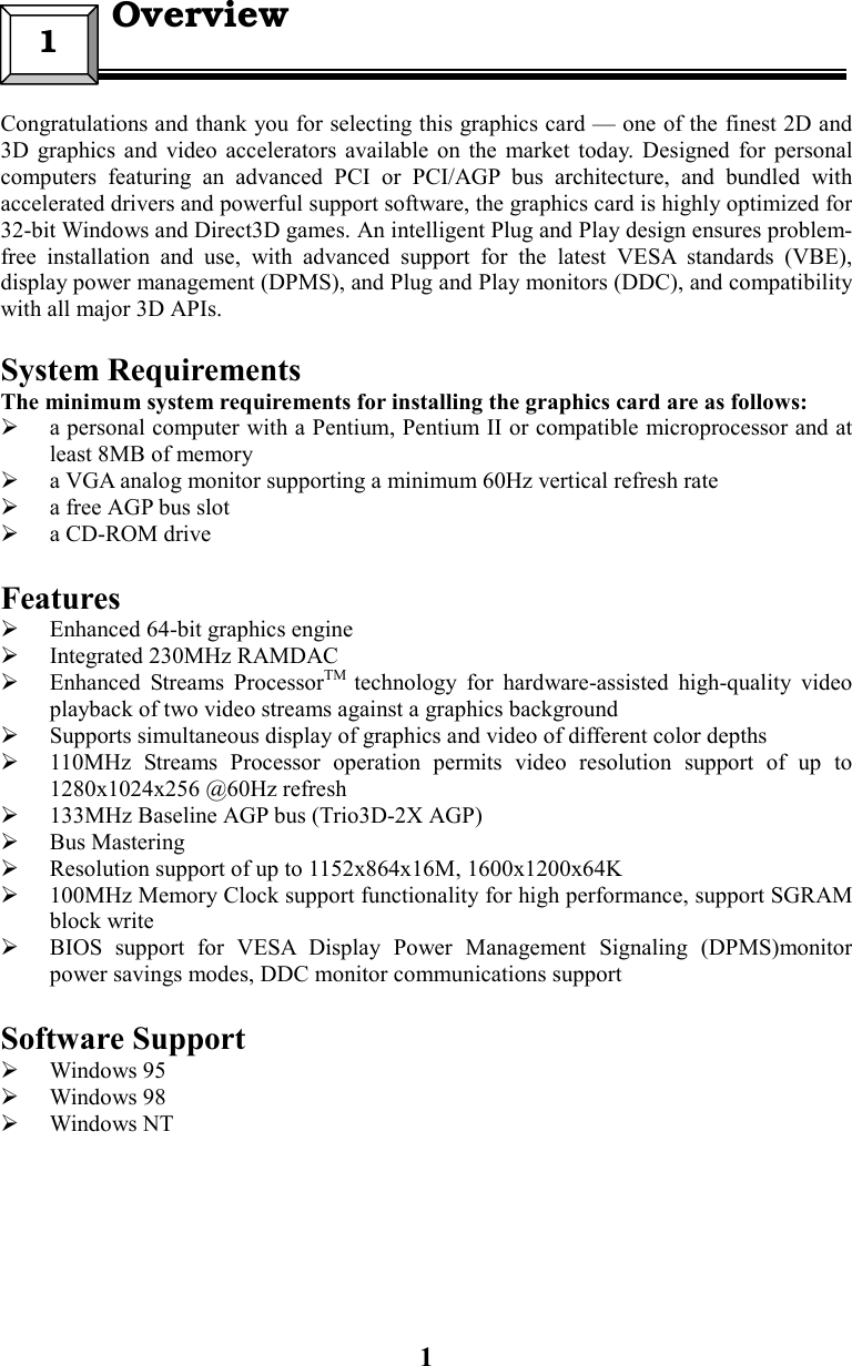 1Congratulations and thank you for selecting this graphics card — one of the finest 2D and3D graphics and video accelerators available on the market today. Designed for personalcomputers featuring an advanced PCI or PCI/AGP bus architecture, and bundled withaccelerated drivers and powerful support software, the graphics card is highly optimized for32-bit Windows and Direct3D games. An intelligent Plug and Play design ensures problem-free installation and use, with advanced support for the latest VESA standards (VBE),display power management (DPMS), and Plug and Play monitors (DDC), and compatibilitywith all major 3D APIs.System RequirementsThe minimum system requirements for installing the graphics card are as follows: a personal computer with a Pentium, Pentium II or compatible microprocessor and atleast 8MB of memory a VGA analog monitor supporting a minimum 60Hz vertical refresh rate a free AGP bus slot a CD-ROM driveFeatures Enhanced 64-bit graphics engine Integrated 230MHz RAMDAC Enhanced Streams ProcessorTM  technology for hardware-assisted high-quality videoplayback of two video streams against a graphics background Supports simultaneous display of graphics and video of different color depths 110MHz Streams Processor operation permits video resolution support of up to1280x1024x256 @60Hz refresh 133MHz Baseline AGP bus (Trio3D-2X AGP) Bus Mastering Resolution support of up to 1152x864x16M, 1600x1200x64K 100MHz Memory Clock support functionality for high performance, support SGRAMblock write BIOS support for VESA Display Power Management Signaling (DPMS)monitorpower savings modes, DDC monitor communications supportSoftware Support Windows 95 Windows 98 Windows NT1  Overview