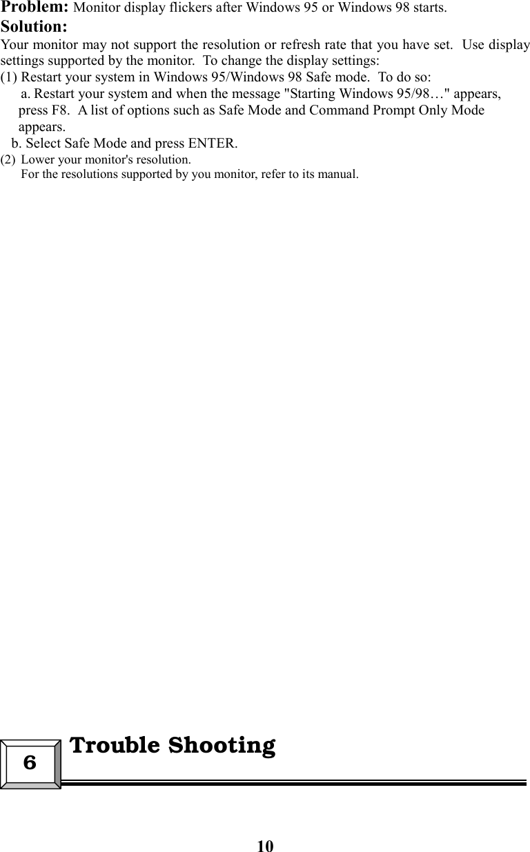 10Problem: Monitor display flickers after Windows 95 or Windows 98 starts.Solution:Your monitor may not support the resolution or refresh rate that you have set.  Use displaysettings supported by the monitor.  To change the display settings:(1) Restart your system in Windows 95/Windows 98 Safe mode.  To do so:a. Restart your system and when the message &quot;Starting Windows 95/98…&quot; appears,     press F8.  A list of options such as Safe Mode and Command Prompt Only Mode     appears.   b. Select Safe Mode and press ENTER.(2) Lower your monitor&apos;s resolution.For the resolutions supported by you monitor, refer to its manual.6  Trouble Shooting