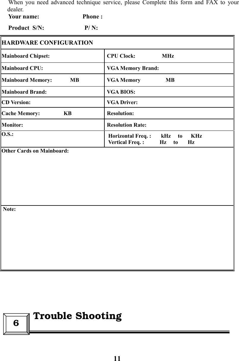 11When you need advanced technique service, please Complete this form and FAX to yourdealer.Your name:                            Phone :Product  S/N:                          P/ N:HARDWARE CONFIGURATIONMainboard Chipset:  CPU Clock:                   MHzMainboard CPU:  VGA Memory Brand:Mainboard Memory:             MB  VGA Memory                  MBMainboard Brand:  VGA BIOS:CD Version:  VGA Driver:Cache Memory:                 KB  Resolution:Monitor:  Resolution Rate:O.S.: Horizontal Freq. :       kHz     to      KHzVertical Freq. :           Hz     to       HzOther Cards on Mainboard: Note:6  Trouble Shooting