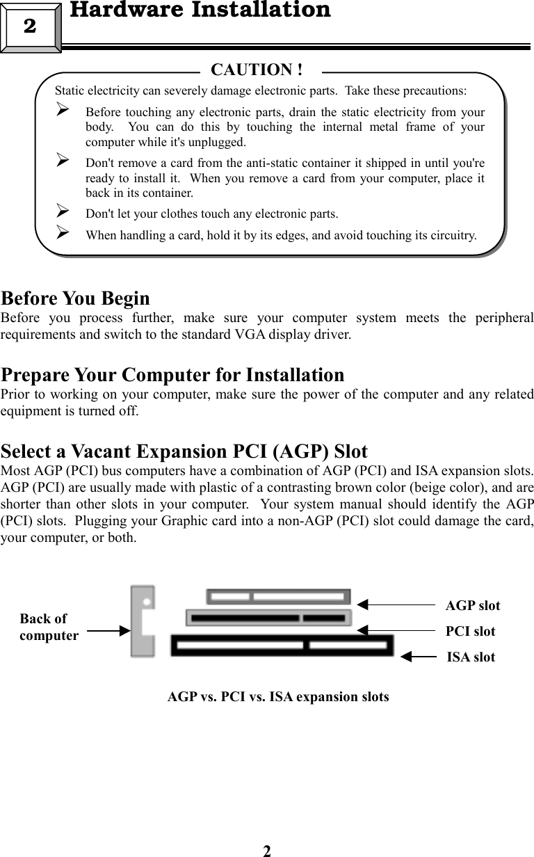 2Before You BeginBefore you process further, make sure your computer system meets the peripheralrequirements and switch to the standard VGA display driver.Prepare Your Computer for InstallationPrior to working on your computer, make sure the power of the computer and any relatedequipment is turned off.Select a Vacant Expansion PCI (AGP) SlotMost AGP (PCI) bus computers have a combination of AGP (PCI) and ISA expansion slots.AGP (PCI) are usually made with plastic of a contrasting brown color (beige color), and areshorter than other slots in your computer.  Your system manual should identify the AGP(PCI) slots.  Plugging your Graphic card into a non-AGP (PCI) slot could damage the card,your computer, or both.2  Hardware InstallationStatic electricity can severely damage electronic parts.  Take these precautions: Before touching any electronic parts, drain the static electricity from yourbody.  You can do this by touching the internal metal frame of yourcomputer while it&apos;s unplugged. Don&apos;t remove a card from the anti-static container it shipped in until you&apos;reready to install it.  When you remove a card from your computer, place itback in its container. Don&apos;t let your clothes touch any electronic parts. When handling a card, hold it by its edges, and avoid touching its circuitry.CAUTION !Back ofcomputerISA slotPCI slotAGP slotAGP vs. PCI vs. ISA expansion slots