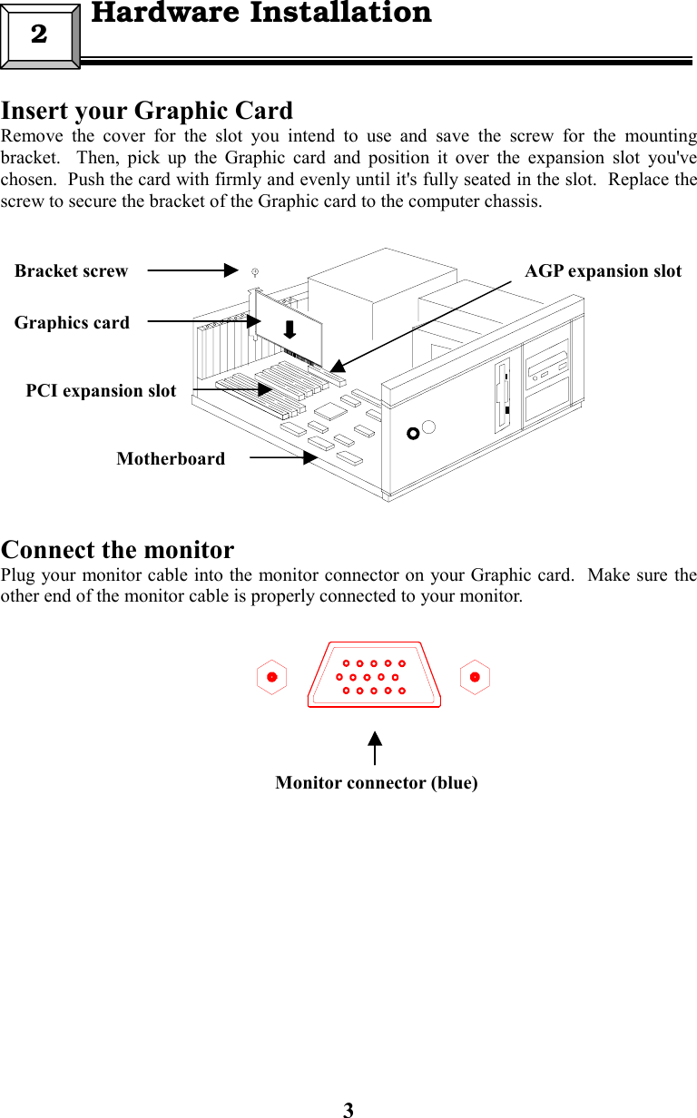3Insert your Graphic CardRemove the cover for the slot you intend to use and save the screw for the mountingbracket.  Then, pick up the Graphic card and position it over the expansion slot you&apos;vechosen.  Push the card with firmly and evenly until it&apos;s fully seated in the slot.  Replace thescrew to secure the bracket of the Graphic card to the computer chassis.Connect the monitorPlug your monitor cable into the monitor connector on your Graphic card.  Make sure theother end of the monitor cable is properly connected to your monitor.2  Hardware InstallationPCI expansion slotGraphics cardBracket screwMotherboardMonitor connector (blue)AGP expansion slot