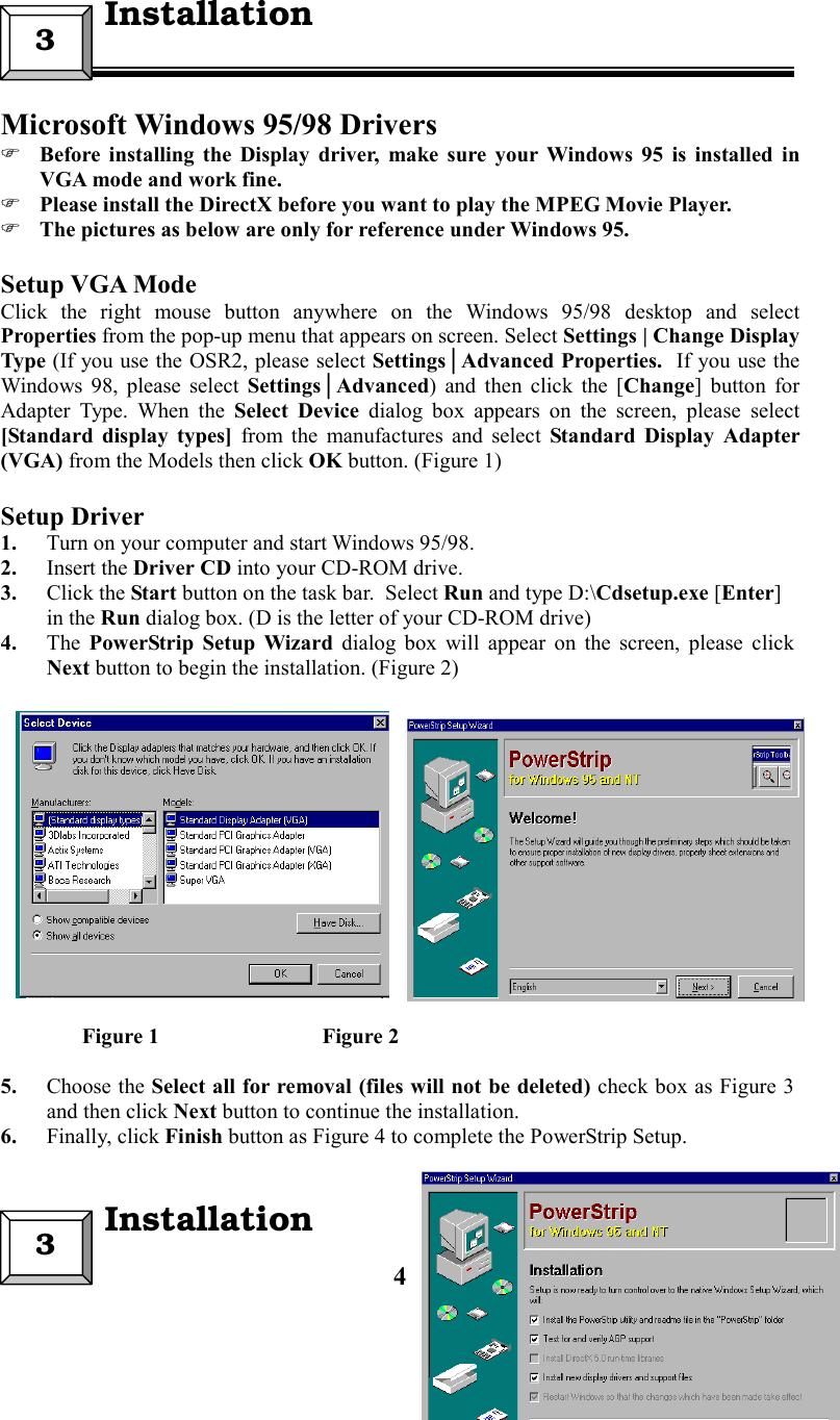 4Microsoft Windows 95/98 Drivers Before installing the Display driver, make sure your Windows 95 is installed inVGA mode and work fine. Please install the DirectX before you want to play the MPEG Movie Player. The pictures as below are only for reference under Windows 95.Setup VGA ModeClick the right mouse button anywhere on the Windows 95/98 desktop and selectProperties from the pop-up menu that appears on screen. Select Settings | Change DisplayType (If you use the OSR2, please select Settings│Advanced Properties.  If you use theWindows 98, please select Settings│Advanced) and then click the [Change] button forAdapter Type. When the Select Device dialog box appears on the screen, please select[Standard display types] from the manufactures and select Standard Display Adapter(VGA) from the Models then click OK button. (Figure 1)Setup Driver1. Turn on your computer and start Windows 95/98.2. Insert the Driver CD into your CD-ROM drive.3. Click the Start button on the task bar.  Select Run and type D:\Cdsetup.exe [Enter]in the Run dialog box. (D is the letter of your CD-ROM drive)4. The  PowerStrip Setup Wizard dialog box will appear on the screen, please clickNext button to begin the installation. (Figure 2)               Figure 1                              Figure 25. Choose the Select all for removal (files will not be deleted) check box as Figure 3and then click Next button to continue the installation.6. Finally, click Finish button as Figure 4 to complete the PowerStrip Setup.3  Installation3  Installation