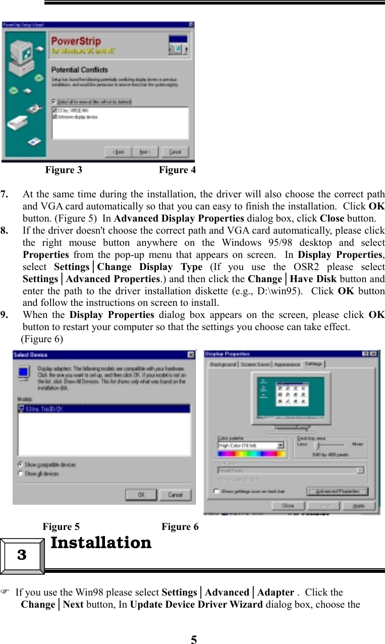 5                 Figure 3                             Figure 47. At the same time during the installation, the driver will also choose the correct pathand VGA card automatically so that you can easy to finish the installation.  Click OKbutton. (Figure 5)  In Advanced Display Properties dialog box, click Close button.8. If the driver doesn&apos;t choose the correct path and VGA card automatically, please clickthe right mouse button anywhere on the Windows 95/98 desktop and selectProperties  from the pop-up menu that appears on screen.  In Display Properties,select Settings│Change Display Type (If you use the OSR2 please selectSettings│Advanced Properties.) and then click the Change│Have Disk button andenter the path to the driver installation diskette (e.g., D:\win95).  Click OK  buttonand follow the instructions on screen to install.9. When the Display Properties dialog box appears on the screen, please click OKbutton to restart your computer so that the settings you choose can take effect.(Figure 6)                Figure 5                               Figure 6  If you use the Win98 please select Settings│Advanced│Adapter .  Click theChange│Next button, In Update Device Driver Wizard dialog box, choose the3  Installation