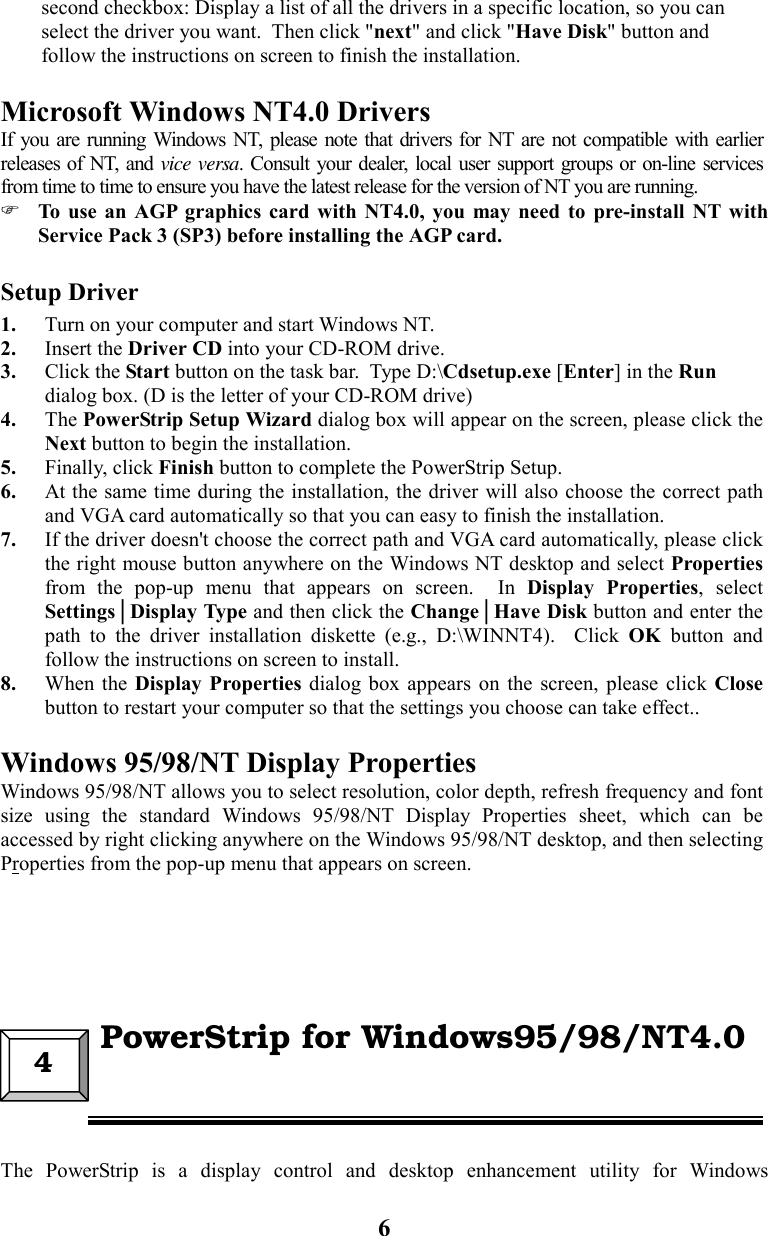 6second checkbox: Display a list of all the drivers in a specific location, so you canselect the driver you want.  Then click &quot;next&quot; and click &quot;Have Disk&quot; button andfollow the instructions on screen to finish the installation.Microsoft Windows NT4.0 DriversIf you are running Windows NT, please note that drivers for NT are not compatible with earlierreleases of NT, and vice versa. Consult your dealer, local user support groups or on-line servicesfrom time to time to ensure you have the latest release for the version of NT you are running. To use an AGP graphics card with NT4.0, you may need to pre-install NT withService Pack 3 (SP3) before installing the AGP card.Setup Driver1. Turn on your computer and start Windows NT.2. Insert the Driver CD into your CD-ROM drive.3. Click the Start button on the task bar.  Type D:\Cdsetup.exe [Enter] in the Rundialog box. (D is the letter of your CD-ROM drive)4. The PowerStrip Setup Wizard dialog box will appear on the screen, please click theNext button to begin the installation.5. Finally, click Finish button to complete the PowerStrip Setup.6. At the same time during the installation, the driver will also choose the correct pathand VGA card automatically so that you can easy to finish the installation.7. If the driver doesn&apos;t choose the correct path and VGA card automatically, please clickthe right mouse button anywhere on the Windows NT desktop and select Propertiesfrom the pop-up menu that appears on screen.  In Display Properties, selectSettings│Display Type and then click the Change│Have Disk button and enter thepath to the driver installation diskette (e.g., D:\WINNT4).  Click OK button andfollow the instructions on screen to install.8. When the Display Properties dialog box appears on the screen, please click Closebutton to restart your computer so that the settings you choose can take effect..Windows 95/98/NT Display Properties   Windows 95/98/NT allows you to select resolution, color depth, refresh frequency and fontsize using the standard Windows 95/98/NT Display Properties sheet, which can beaccessed by right clicking anywhere on the Windows 95/98/NT desktop, and then selectingProperties from the pop-up menu that appears on screen.The PowerStrip is a display control and desktop enhancement utility for Windows4  PowerStrip for Windows95/98/NT4.0