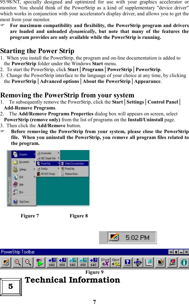 795/98/NT, specially designed and optimized for use with your graphics accelerator ormonitor. You should think of the PowerStrip as a kind of supplementary &quot;device driver&quot;which works in conjunction with your accelerator&apos;s display driver, and allows you to get themost from your monitor. For maximum compatibility and flexibility, the PowerStrip program and driversare loaded and unloaded dynamically, but note that many of the features theprogram provides are only available while the PowerStrip is running.Starting the Power Strip1.  When you install the PowerStrip, the program and on-line documentation is added to   the PowerStrip folder under the Windows Start menu.2.  To start the PowerStrip, click Start│Programs│PowerStrip│PowerStrip.3.  Change the PowerStrip interface to the language of your choice at any time, by clicking   the PowerStrip│Advanced options│About the PowerStrip│Appearance.Removing the PowerStrip from your system1. To subsequently remove the PowerStrip, click the Start│Settings│Control Panel│   Add-Remove Programs. 2. The Add/Remove Programs Properties dialog box will appears on screen, select   PowerStrip (remove only) from the list of programs on the Install/Uninstall page.3.  Then click the Add/Remove button. Before removing the PowerStrip from your system, please close the PowerStripfile.  When you uninstall the PowerStrip, you remove all program files related tothe program.                Figure 7                        Figure 8Figure 95  Technical Information