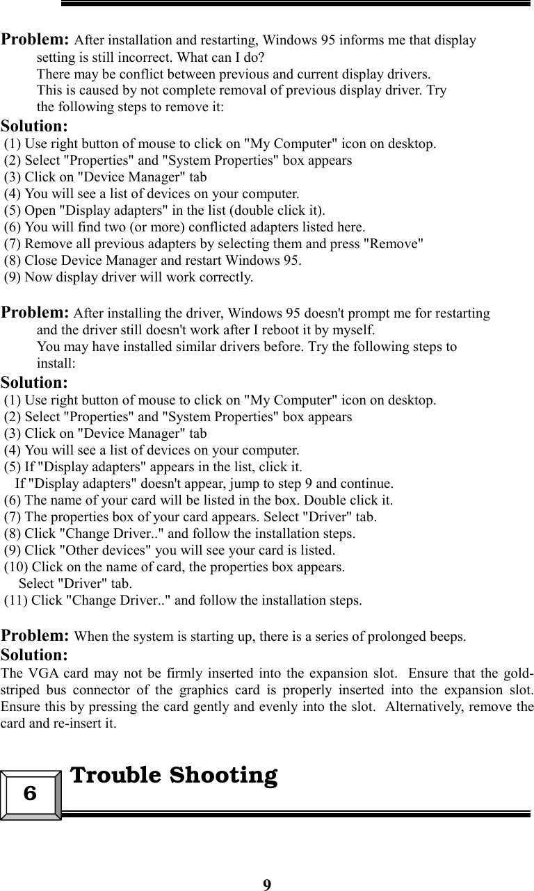 9Problem: After installation and restarting, Windows 95 informs me that display          setting is still incorrect. What can I do?          There may be conflict between previous and current display drivers.          This is caused by not complete removal of previous display driver. Try          the following steps to remove it:Solution: (1) Use right button of mouse to click on &quot;My Computer&quot; icon on desktop. (2) Select &quot;Properties&quot; and &quot;System Properties&quot; box appears (3) Click on &quot;Device Manager&quot; tab (4) You will see a list of devices on your computer. (5) Open &quot;Display adapters&quot; in the list (double click it). (6) You will find two (or more) conflicted adapters listed here. (7) Remove all previous adapters by selecting them and press &quot;Remove&quot; (8) Close Device Manager and restart Windows 95. (9) Now display driver will work correctly.Problem: After installing the driver, Windows 95 doesn&apos;t prompt me for restarting          and the driver still doesn&apos;t work after I reboot it by myself.          You may have installed similar drivers before. Try the following steps to          install:Solution: (1) Use right button of mouse to click on &quot;My Computer&quot; icon on desktop. (2) Select &quot;Properties&quot; and &quot;System Properties&quot; box appears (3) Click on &quot;Device Manager&quot; tab (4) You will see a list of devices on your computer. (5) If &quot;Display adapters&quot; appears in the list, click it.    If &quot;Display adapters&quot; doesn&apos;t appear, jump to step 9 and continue. (6) The name of your card will be listed in the box. Double click it. (7) The properties box of your card appears. Select &quot;Driver&quot; tab. (8) Click &quot;Change Driver..&quot; and follow the installation steps. (9) Click &quot;Other devices&quot; you will see your card is listed. (10) Click on the name of card, the properties box appears.     Select &quot;Driver&quot; tab. (11) Click &quot;Change Driver..&quot; and follow the installation steps.Problem: When the system is starting up, there is a series of prolonged beeps.Solution:The VGA card may not be firmly inserted into the expansion slot.  Ensure that the gold-striped bus connector of the graphics card is properly inserted into the expansion slot.Ensure this by pressing the card gently and evenly into the slot.  Alternatively, remove thecard and re-insert it.6  Trouble Shooting