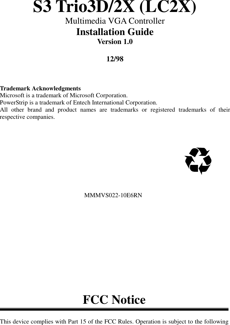 S3 Trio3D/2X (LC2X)Multimedia VGA ControllerInstallation GuideVersion 1.012/98Trademark AcknowledgmentsMicrosoft is a trademark of Microsoft Corporation.PowerStrip is a trademark of Entech International Corporation.All other brand and product names are trademarks or registered trademarks of theirrespective companies.                                                      MMMVS022-10E6RNFCC NoticeThis device complies with Part 15 of the FCC Rules. Operation is subject to the following