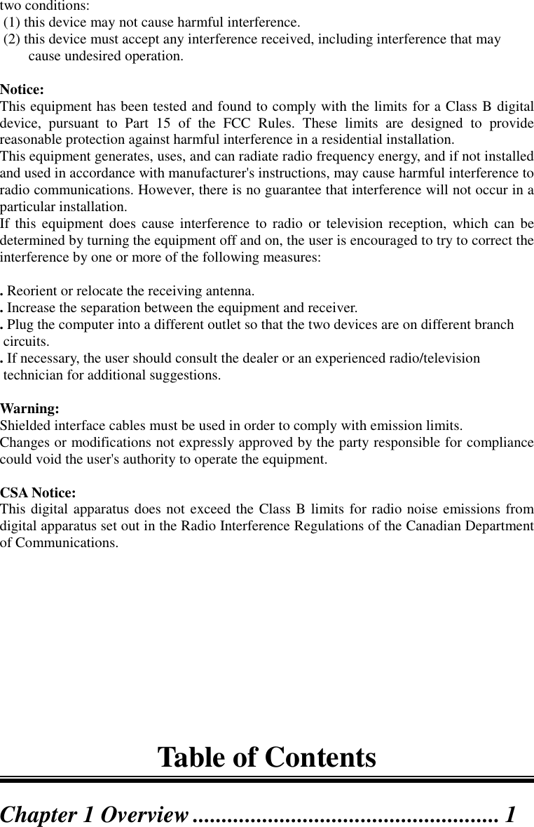 two conditions: (1) this device may not cause harmful interference. (2) this device must accept any interference received, including interference that maycause undesired operation.Notice:This equipment has been tested and found to comply with the limits for a Class B digitaldevice, pursuant to Part 15 of the FCC Rules. These limits are designed to providereasonable protection against harmful interference in a residential installation.This equipment generates, uses, and can radiate radio frequency energy, and if not installedand used in accordance with manufacturer&apos;s instructions, may cause harmful interference toradio communications. However, there is no guarantee that interference will not occur in aparticular installation.If this equipment does cause interference to radio or television reception, which can bedetermined by turning the equipment off and on, the user is encouraged to try to correct theinterference by one or more of the following measures:. Reorient or relocate the receiving antenna.. Increase the separation between the equipment and receiver.. Plug the computer into a different outlet so that the two devices are on different branch circuits.. If necessary, the user should consult the dealer or an experienced radio/television technician for additional suggestions.Warning:Shielded interface cables must be used in order to comply with emission limits.Changes or modifications not expressly approved by the party responsible for compliancecould void the user&apos;s authority to operate the equipment.CSA Notice:This digital apparatus does not exceed the Class B limits for radio noise emissions fromdigital apparatus set out in the Radio Interference Regulations of the Canadian Departmentof Communications.Table of ContentsChapter 1 Overview..................................................... 1