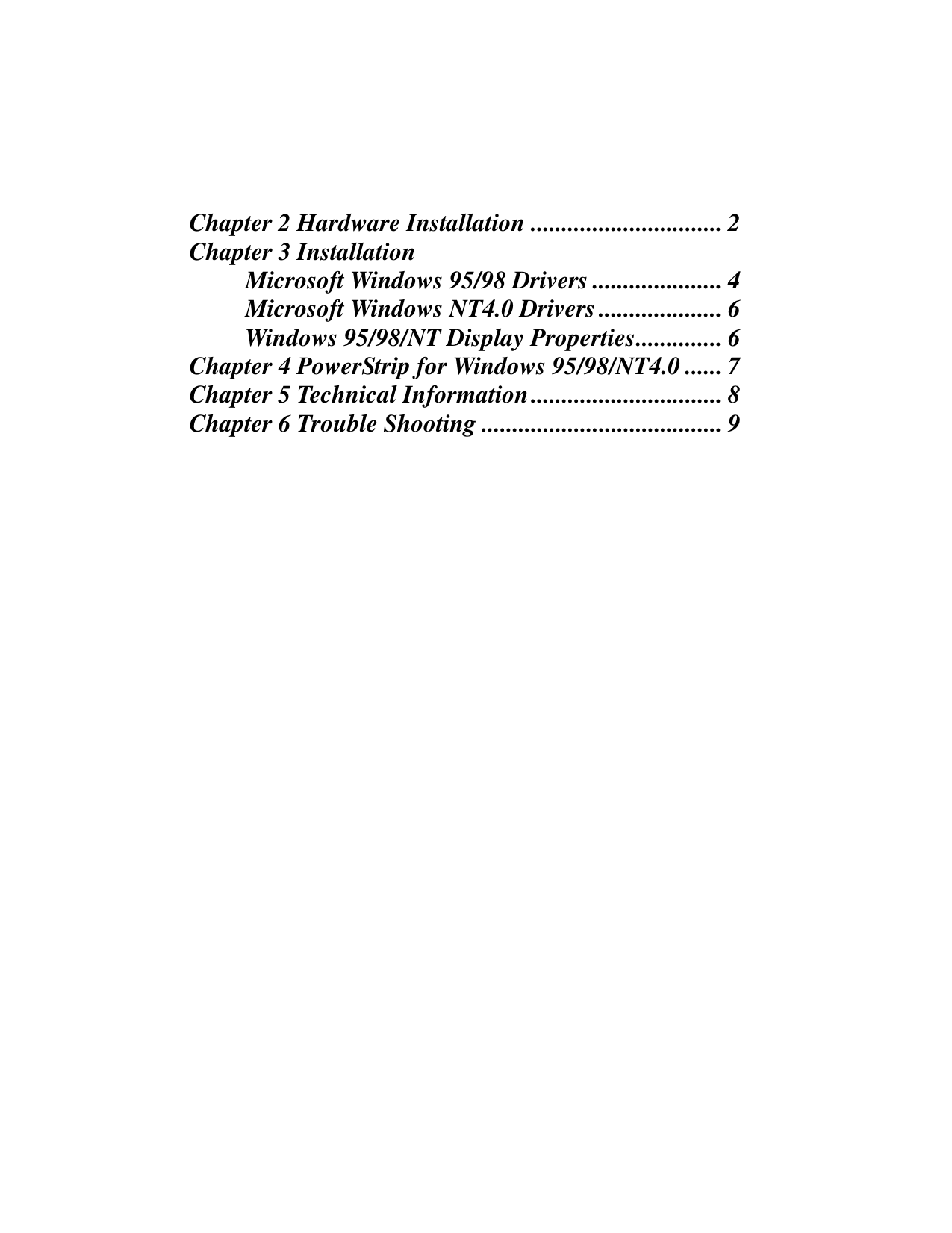 Chapter 2 Hardware Installation ............................... 2Chapter 3 Installation         Microsoft Windows 95/98 Drivers ..................... 4         Microsoft Windows NT4.0 Drivers.................... 6         Windows 95/98/NT Display Properties.............. 6Chapter 4 PowerStrip for Windows 95/98/NT4.0 ...... 7Chapter 5 Technical Information............................... 8Chapter 6 Trouble Shooting ....................................... 9