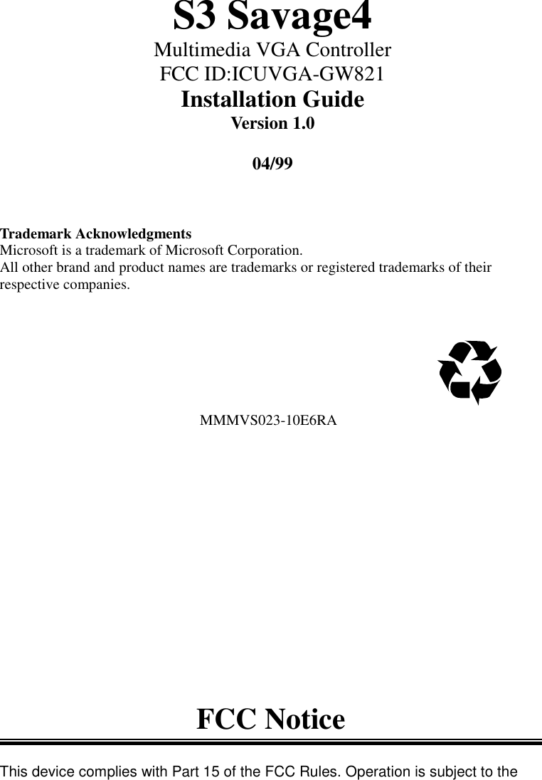 S3 Savage4Multimedia VGA ControllerFCC ID:ICUVGA-GW821Installation GuideVersion 1.004/99Trademark AcknowledgmentsMicrosoft is a trademark of Microsoft Corporation.All other brand and product names are trademarks or registered trademarks of theirrespective companies.                                                      MMMVS023-10E6RAFCC NoticeThis device complies with Part 15 of the FCC Rules. Operation is subject to the