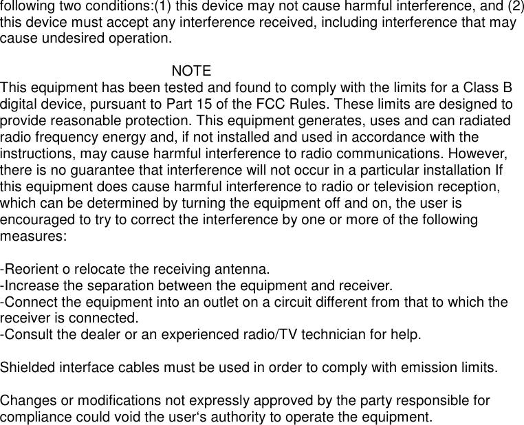 following two conditions:(1) this device may not cause harmful interference, and (2)this device must accept any interference received, including interference that maycause undesired operation.NOTEThis equipment has been tested and found to comply with the limits for a Class Bdigital device, pursuant to Part 15 of the FCC Rules. These limits are designed toprovide reasonable protection. This equipment generates, uses and can radiatedradio frequency energy and, if not installed and used in accordance with theinstructions, may cause harmful interference to radio communications. However,there is no guarantee that interference will not occur in a particular installation Ifthis equipment does cause harmful interference to radio or television reception,which can be determined by turning the equipment off and on, the user isencouraged to try to correct the interference by one or more of the followingmeasures:-Reorient o relocate the receiving antenna.-Increase the separation between the equipment and receiver.-Connect the equipment into an outlet on a circuit different from that to which thereceiver is connected.-Consult the dealer or an experienced radio/TV technician for help.Shielded interface cables must be used in order to comply with emission limits.Changes or modifications not expressly approved by the party responsible forcompliance could void the user‘s authority to operate the equipment.