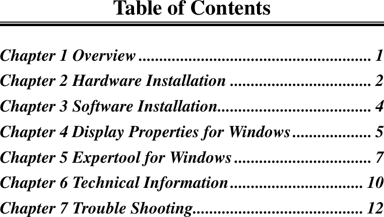 Table of ContentsChapter 1 Overview ........................................................ 1Chapter 2 Hardware Installation .................................. 2Chapter 3 Software Installation..................................... 4Chapter 4 Display Properties for Windows................... 5Chapter 5 Expertool for Windows................................. 7Chapter 6 Technical Information................................ 10Chapter 7 Trouble Shooting......................................... 12