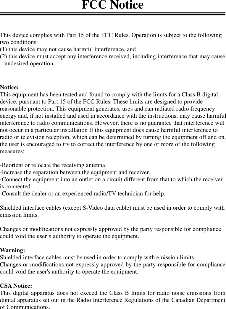 FCC NoticeThis device complies with Part 15 of the FCC Rules. Operation is subject to the followingtwo conditions:(1) this device may not cause harmful interference, and(2) this device must accept any interference received, including interference that may cause   undesired operation.Notice:This equipment has been tested and found to comply with the limits for a Class B digitaldevice, pursuant to Part 15 of the FCC Rules. These limits are designed to providereasonable protection. This equipment generates, uses and can radiated radio frequencyenergy and, if not installed and used in accordance with the instructions, may cause harmfulinterference to radio communications. However, there is no guarantee that interference willnot occur in a particular installation If this equipment does cause harmful interference toradio or television reception, which can be determined by turning the equipment off and on,the user is encouraged to try to correct the interference by one or more of the followingmeasures:-Reorient or relocate the receiving antenna.-Increase the separation between the equipment and receiver.-Connect the equipment into an outlet on a circuit different from that to which the receiveris connected.-Consult the dealer or an experienced radio/TV technician for help.Shielded interface cables (except S-Video data cable) must be used in order to comply withemission limits.Changes or modifications not expressly approved by the party responsible for compliancecould void the user‘s authority to operate the equipment.Warning:Shielded interface cables must be used in order to comply with emission limits.Changes or modifications not expressly approved by the party responsible for compliancecould void the user&apos;s authority to operate the equipment.CSA Notice:This digital apparatus does not exceed the Class B limits for radio noise emissions fromdigital apparatus set out in the Radio Interference Regulations of the Canadian Departmentof Communications.