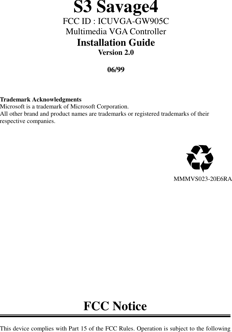 S3 Savage4FCC ID : ICUVGA-GW905CMultimedia VGA ControllerInstallation GuideVersion 2.006/99Trademark AcknowledgmentsMicrosoft is a trademark of Microsoft Corporation.All other brand and product names are trademarks or registered trademarks of theirrespective companies.                                               MMMVS023-20E6RAFCC NoticeThis device complies with Part 15 of the FCC Rules. Operation is subject to the following