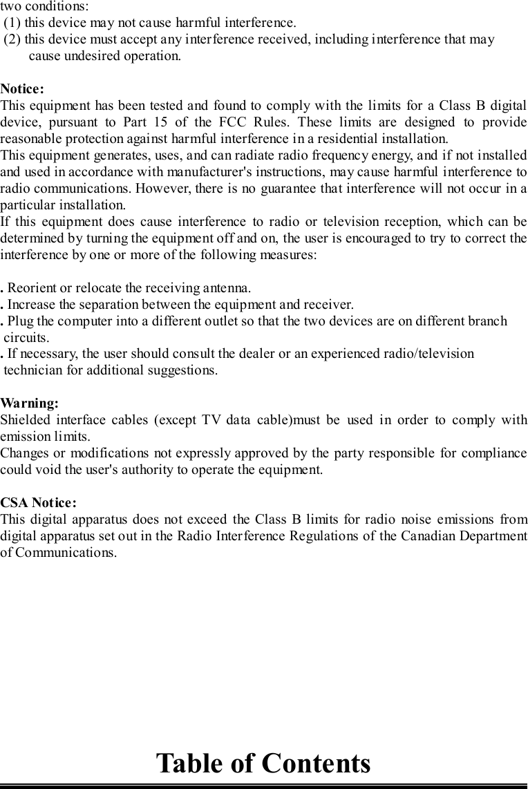 two conditions: (1) this device may not cause harmful interference. (2) this device must accept any interference received, including interference that maycause undesired operation.Notice:This equipment has been tested and found to comply with the limits for a Class B digitaldevice, pursuant to Part 15 of the FCC Rules. These limits are designed to providereasonable protection against harmful interference in a residential installation.This equipment generates, uses, and can radiate radio frequency energy, and if not installedand used in accordance with manufacturer&apos;s instructions, may cause harmful interference toradio communications. However, there is no guarantee that interference will not occur in aparticular installation.If this equipment does cause interference to radio or television reception, which can bedetermined by turning the equipment off and on, the user is encouraged to try to correct theinterference by one or more of the following measures:. Reorient or relocate the receiving antenna.. Increase the separation between the equipment and receiver.. Plug the computer into a different outlet so that the two devices are on different branch circuits.. If necessary, the user should consult the dealer or an experienced radio/television technician for additional suggestions.Wa r ni ng :Shielded interface cables (except TV data cable)must be used in order to comply withemission limits.Changes or modifications not expressly approved by the party responsible for compliancecould void the user&apos;s authority to operate the equipment.CSA Notice:This digital apparatus does not exceed the Class B limits for radio noise emissions fromdigital apparatus set out in the Radio Interference Regulations of the Canadian Departmentof Communications.Table of Contents