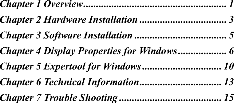 Chapter 1 Overview........................................................ 1Chapter 2 Hardware Installation .................................. 3Chapter 3 Software Installation .................................... 5Chapter 4 Display Properties for Windows................... 6Chapter 5 Expertool for Windows ............................... 10Chapter 6 Technical Information................................ 13Chapter 7 Trouble Shooting ........................................ 15