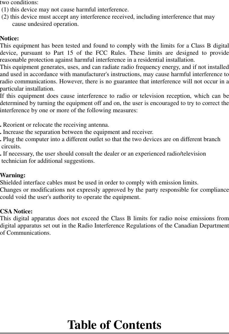 two conditions: (1) this device may not cause harmful interference. (2) this device must accept any interference received, including interference that maycause undesired operation.Notice:This equipment has been tested and found to comply with the limits for a Class B digitaldevice, pursuant to Part 15 of the FCC Rules. These limits are designed to providereasonable protection against harmful interference in a residential installation.This equipment generates, uses, and can radiate radio frequency energy, and if not installedand used in accordance with manufacturer&apos;s instructions, may cause harmful interference toradio communications. However, there is no guarantee that interference will not occur in aparticular installation.If this equipment does cause interference to radio or television reception, which can bedetermined by turning the equipment off and on, the user is encouraged to try to correct theinterference by one or more of the following measures:. Reorient or relocate the receiving antenna.. Increase the separation between the equipment and receiver.. Plug the computer into a different outlet so that the two devices are on different branch circuits.. If necessary, the user should consult the dealer or an experienced radio/television technician for additional suggestions.Warning:Shielded interface cables must be used in order to comply with emission limits.Changes or modifications not expressly approved by the party responsible for compliancecould void the user&apos;s authority to operate the equipment.CSA Notice:This digital apparatus does not exceed the Class B limits for radio noise emissions fromdigital apparatus set out in the Radio Interference Regulations of the Canadian Departmentof Communications.Table of Contents