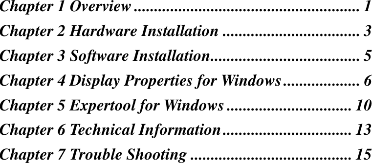 Chapter 1 Overview ........................................................ 1Chapter 2 Hardware Installation .................................. 3Chapter 3 Software Installation..................................... 5Chapter 4 Display Properties for Windows................... 6Chapter 5 Expertool for Windows ............................... 10Chapter 6 Technical Information................................ 13Chapter 7 Trouble Shooting ........................................ 15