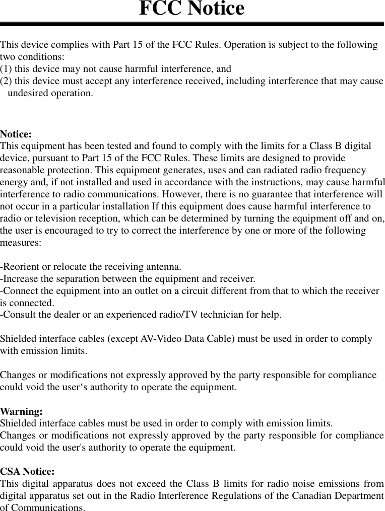 FCC NoticeThis device complies with Part 15 of the FCC Rules. Operation is subject to the followingtwo conditions:(1) this device may not cause harmful interference, and(2) this device must accept any interference received, including interference that may cause   undesired operation.Notice:This equipment has been tested and found to comply with the limits for a Class B digitaldevice, pursuant to Part 15 of the FCC Rules. These limits are designed to providereasonable protection. This equipment generates, uses and can radiated radio frequencyenergy and, if not installed and used in accordance with the instructions, may cause harmfulinterference to radio communications. However, there is no guarantee that interference willnot occur in a particular installation If this equipment does cause harmful interference toradio or television reception, which can be determined by turning the equipment off and on,the user is encouraged to try to correct the interference by one or more of the followingmeasures:-Reorient or relocate the receiving antenna.-Increase the separation between the equipment and receiver.-Connect the equipment into an outlet on a circuit different from that to which the receiveris connected.-Consult the dealer or an experienced radio/TV technician for help.Shielded interface cables (except AV-Video Data Cable) must be used in order to complywith emission limits.Changes or modifications not expressly approved by the party responsible for compliancecould void the user‘s authority to operate the equipment.Warning:Shielded interface cables must be used in order to comply with emission limits.Changes or modifications not expressly approved by the party responsible for compliancecould void the user&apos;s authority to operate the equipment.CSA Notice:This digital apparatus does not exceed the Class B limits for radio noise emissions fromdigital apparatus set out in the Radio Interference Regulations of the Canadian Departmentof Communications.