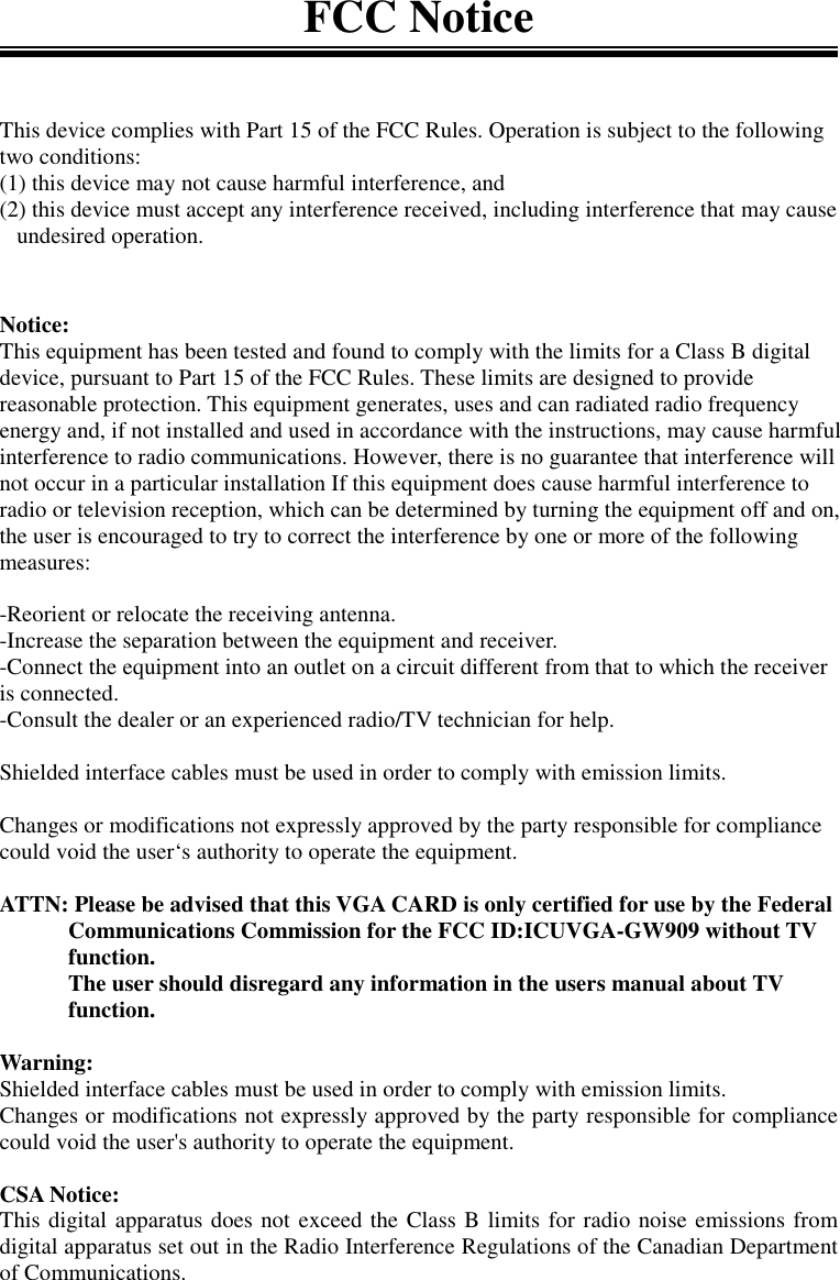 FCC NoticeThis device complies with Part 15 of the FCC Rules. Operation is subject to the followingtwo conditions:(1) this device may not cause harmful interference, and(2) this device must accept any interference received, including interference that may cause   undesired operation.Notice:This equipment has been tested and found to comply with the limits for a Class B digitaldevice, pursuant to Part 15 of the FCC Rules. These limits are designed to providereasonable protection. This equipment generates, uses and can radiated radio frequencyenergy and, if not installed and used in accordance with the instructions, may cause harmfulinterference to radio communications. However, there is no guarantee that interference willnot occur in a particular installation If this equipment does cause harmful interference toradio or television reception, which can be determined by turning the equipment off and on,the user is encouraged to try to correct the interference by one or more of the followingmeasures:-Reorient or relocate the receiving antenna.-Increase the separation between the equipment and receiver.-Connect the equipment into an outlet on a circuit different from that to which the receiveris connected.-Consult the dealer or an experienced radio/TV technician for help.Shielded interface cables must be used in order to comply with emission limits.Changes or modifications not expressly approved by the party responsible for compliancecould void the user‘s authority to operate the equipment.ATTN: Please be advised that this VGA CARD is only certified for use by the FederalCommunications Commission for the FCC ID:ICUVGA-GW909 without TVfunction.The user should disregard any information in the users manual about TVfunction.Warning:Shielded interface cables must be used in order to comply with emission limits.Changes or modifications not expressly approved by the party responsible for compliancecould void the user&apos;s authority to operate the equipment.CSA Notice:This digital apparatus does not exceed the Class B limits for radio noise emissions fromdigital apparatus set out in the Radio Interference Regulations of the Canadian Departmentof Communications.