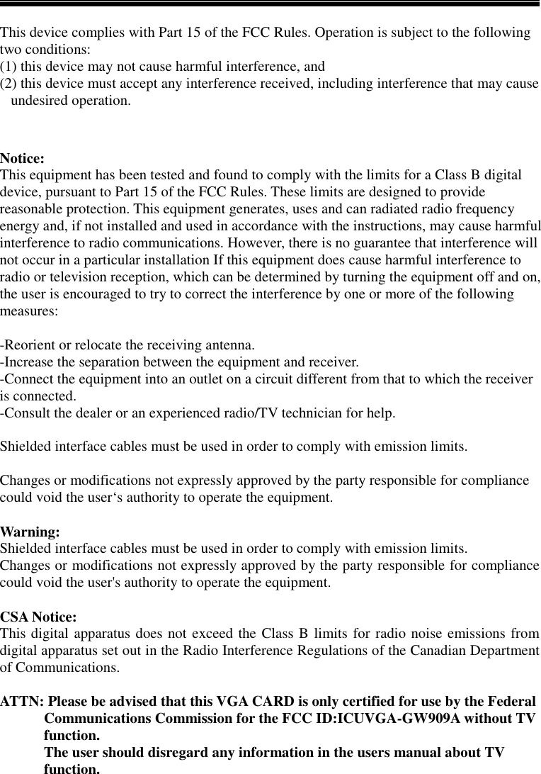 This device complies with Part 15 of the FCC Rules. Operation is subject to the followingtwo conditions:(1) this device may not cause harmful interference, and(2) this device must accept any interference received, including interference that may cause   undesired operation.Notice:This equipment has been tested and found to comply with the limits for a Class B digitaldevice, pursuant to Part 15 of the FCC Rules. These limits are designed to providereasonable protection. This equipment generates, uses and can radiated radio frequencyenergy and, if not installed and used in accordance with the instructions, may cause harmfulinterference to radio communications. However, there is no guarantee that interference willnot occur in a particular installation If this equipment does cause harmful interference toradio or television reception, which can be determined by turning the equipment off and on,the user is encouraged to try to correct the interference by one or more of the followingmeasures:-Reorient or relocate the receiving antenna.-Increase the separation between the equipment and receiver.-Connect the equipment into an outlet on a circuit different from that to which the receiveris connected.-Consult the dealer or an experienced radio/TV technician for help.Shielded interface cables must be used in order to comply with emission limits.Changes or modifications not expressly approved by the party responsible for compliancecould void the user‘s authority to operate the equipment.Warning:Shielded interface cables must be used in order to comply with emission limits.Changes or modifications not expressly approved by the party responsible for compliancecould void the user&apos;s authority to operate the equipment.CSA Notice:This digital apparatus does not exceed the Class B limits for radio noise emissions fromdigital apparatus set out in the Radio Interference Regulations of the Canadian Departmentof Communications.ATTN: Please be advised that this VGA CARD is only certified for use by the FederalCommunications Commission for the FCC ID:ICUVGA-GW909A without TVfunction.The user should disregard any information in the users manual about TVfunction.