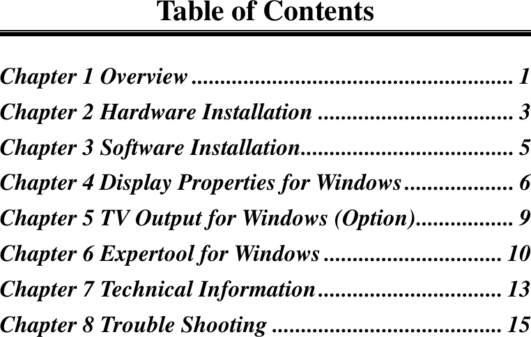 Table of ContentsChapter 1 Overview........................................................ 1Chapter 2 Hardware Installation .................................. 3Chapter 3 Software Installation..................................... 5Chapter 4 Display Properties for Windows................... 6Chapter 5 TV Output for Windows (Option)................. 9Chapter 6 Expertool for Windows ............................... 10Chapter 7 Technical Information................................ 13Chapter 8 Trouble Shooting ........................................ 15