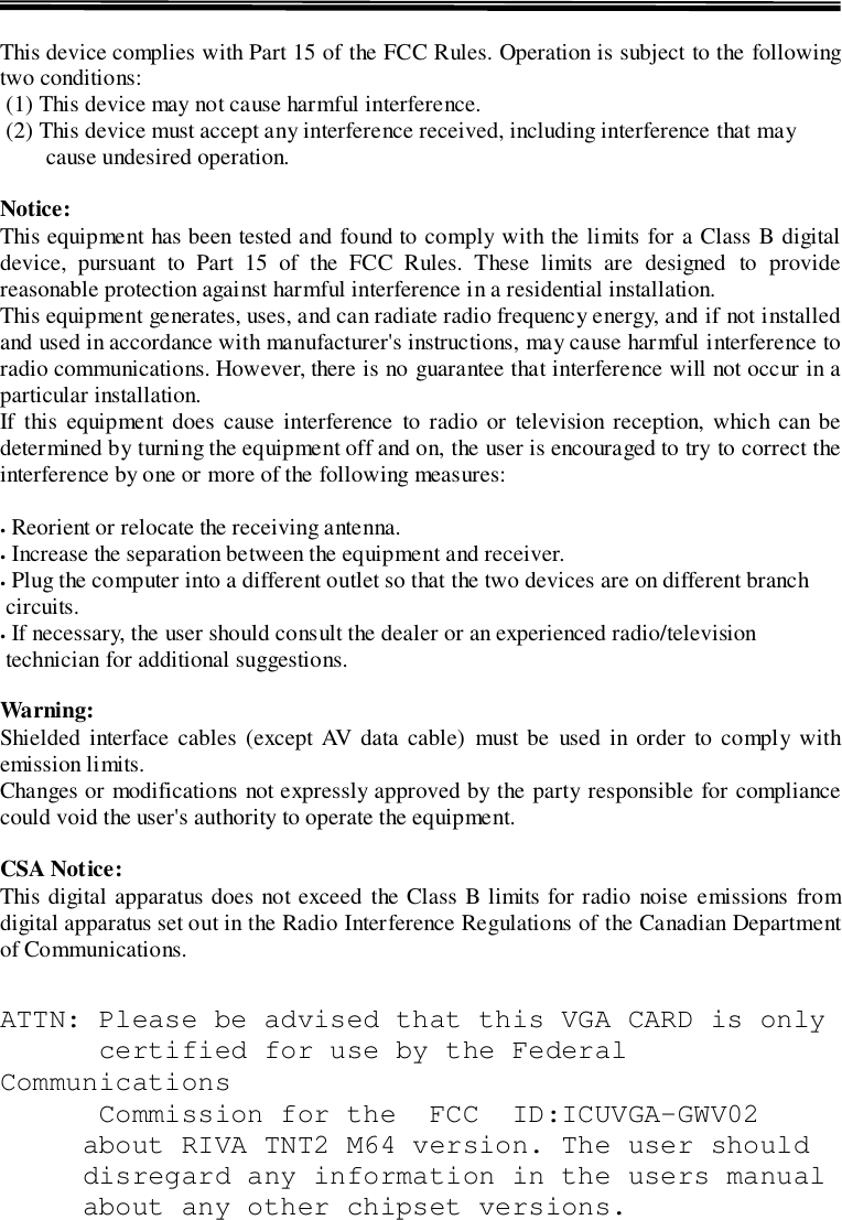 This device complies with Part 15 of the FCC Rules. Operation is subject to the followingtwo conditions: (1) This device may not cause harmful interference. (2) This device must accept any interference received, including interference that maycause undesired operation.Notice:This equipment has been tested and found to comply with the limits for a Class B digitaldevice, pursuant to Part 15 of the FCC Rules. These limits are designed to providereasonable protection against harmful interference in a residential installation.This equipment generates, uses, and can radiate radio frequency energy, and if not installedand used in accordance with manufacturer&apos;s instructions, may cause harmful interference toradio communications. However, there is no guarantee that interference will not occur in aparticular installation.If this equipment does cause interference to radio or television reception, which can bedetermined by turning the equipment off and on, the user is encouraged to try to correct theinterference by one or more of the following measures:. Reorient or relocate the receiving antenna.. Increase the separation between the equipment and receiver.. Plug the computer into a different outlet so that the two devices are on different branch circuits.. If necessary, the user should consult the dealer or an experienced radio/television technician for additional suggestions.Warning:Shielded interface cables (except AV data cable) must be used in order to comply withemission limits.Changes or modifications not expressly approved by the party responsible for compliancecould void the user&apos;s authority to operate the equipment.CSA Notice:This digital apparatus does not exceed the Class B limits for radio noise emissions fromdigital apparatus set out in the Radio Interference Regulations of the Canadian Departmentof Communications.ATTN: Please be advised that this VGA CARD is only      certified for use by the FederalCommunications      Commission for the  FCC  ID:ICUVGA-GWV02about RIVA TNT2 M64 version. The user shoulddisregard any information in the users manualabout any other chipset versions.