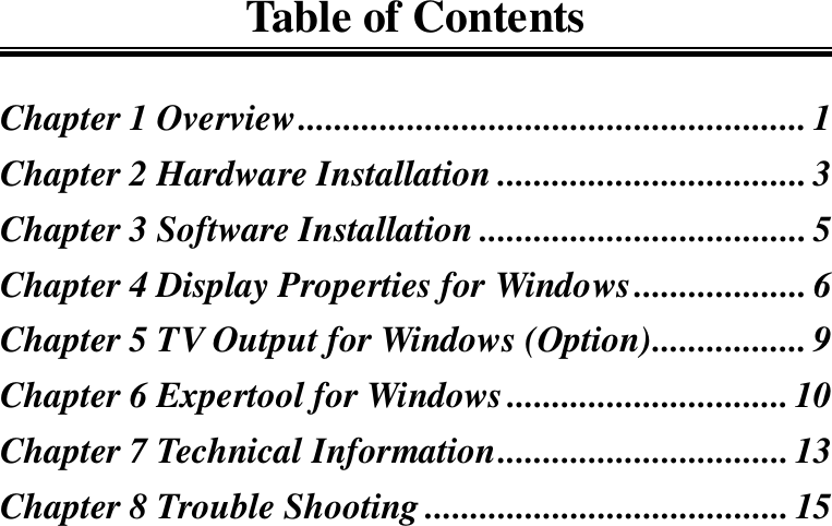 Table of ContentsChapter 1 Overview........................................................ 1Chapter 2 Hardware Installation ..................................3Chapter 3 Software Installation .................................... 5Chapter 4 Display Properties for Windows................... 6Chapter 5 TV Output for Windows (Option)................. 9Chapter 6 Expertool for Windows...............................10Chapter 7 Technical Information................................13Chapter 8 Trouble Shooting ........................................ 15