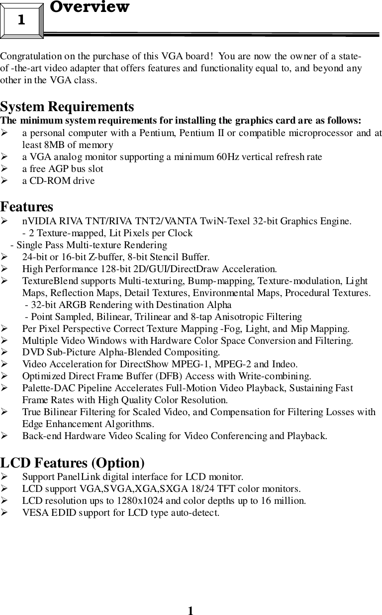 1Congratulation on the purchase of this VGA board!  You are now the owner of a state-of -the-art video adapter that offers features and functionality equal to, and beyond anyother in the VGA class.System RequirementsThe minimum system requirements for installing the graphics card are as follows:! a personal computer with a Pentium, Pentium II or compatible microprocessor and atleast 8MB of memory! a VGA analog monitor supporting a minimum 60Hz vertical refresh rate! a free AGP bus slot! a CD-ROM driveFeatures! nVIDIA RIVA TNT/RIVA TNT2/VANTA TwiN-Texel 32-bit Graphics Engine.- 2 Texture-mapped, Lit Pixels per Clock    - Single Pass Multi-texture Rendering! 24-bit or 16-bit Z-buffer, 8-bit Stencil Buffer.! High Performance 128-bit 2D/GUI/DirectDraw Acceleration.! TextureBlend supports Multi-texturing, Bump-mapping, Texture-modulation, LightMaps, Reflection Maps, Detail Textures, Environmental Maps, Procedural Textures.- 32-bit ARGB Rendering with Destination Alpha- Point Sampled, Bilinear, Trilinear and 8-tap Anisotropic Filtering! Per Pixel Perspective Correct Texture Mapping -Fog, Light, and Mip Mapping.! Multiple Video Windows with Hardware Color Space Conversion and Filtering.! DVD Sub-Picture Alpha-Blended Compositing.! Video Acceleration for DirectShow MPEG-1, MPEG-2 and Indeo.! Optimized Direct Frame Buffer (DFB) Access with Write-combining.! Palette-DAC Pipeline Accelerates Full-Motion Video Playback, Sustaining FastFrame Rates with High Quality Color Resolution.! True Bilinear Filtering for Scaled Video, and Compensation for Filtering Losses withEdge Enhancement Algorithms.! Back-end Hardware Video Scaling for Video Conferencing and Playback.LCD Features (Option)! Support PanelLink digital interface for LCD monitor.! LCD support VGA,SVGA,XGA,SXGA 18/24 TFT color monitors.! LCD resolution ups to 1280x1024 and color depths up to 16 million.! VESA EDID support for LCD type auto-detect.1  Overview