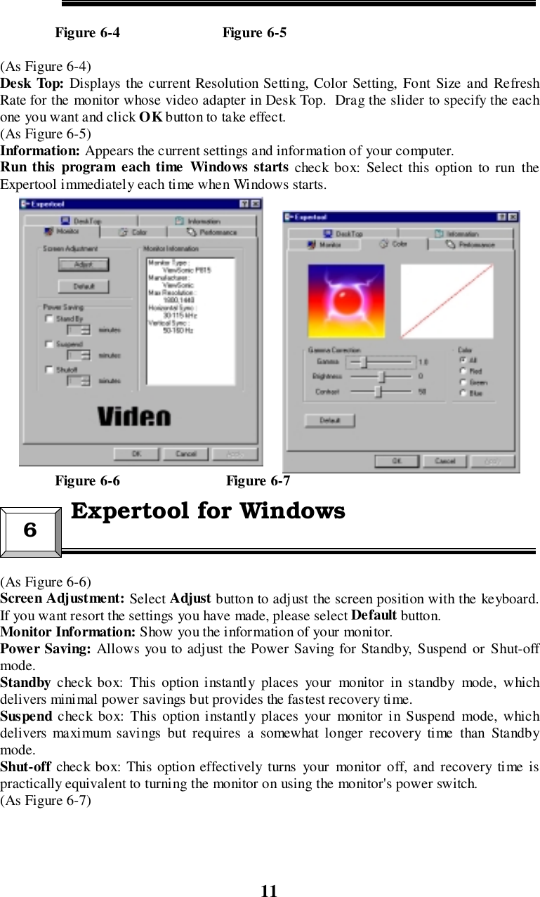 11               Figure 6-4                            Figure 6-5(As Figure 6-4)Desk Top: Displays the current Resolution Setting, Color Setting, Font Size and RefreshRate for the monitor whose video adapter in Desk Top.  Drag the slider to specify the eachone you want and click OK button to take effect.(As Figure 6-5)Information: Appears the current settings and information of your computer.Run this program each time Windows starts check box: Select this option to run theExpertool immediately each time when Windows starts.               Figure 6-6                             Figure 6-7(As Figure 6-6)Screen Adjustment: Select Adjust button to adjust the screen position with the keyboard.If you want resort the settings you have made, please select Default button.Monitor Information: Show you the information of your monitor.Power Saving: Allows you to adjust the Power Saving for Standby, Suspend or Shut-offmode.Standby  check box: This option instantly places your monitor in standby mode, whichdelivers minimal power savings but provides the fastest recovery time.Suspend  check box: This option instantly places your monitor in Suspend mode, whichdelivers maximum savings but requires a somewhat longer recovery time than Standbymode.Shut-off check box: This option effectively turns your monitor off, and recovery time ispractically equivalent to turning the monitor on using the monitor&apos;s power switch.(As Figure 6-7)6 Expertool for Windows