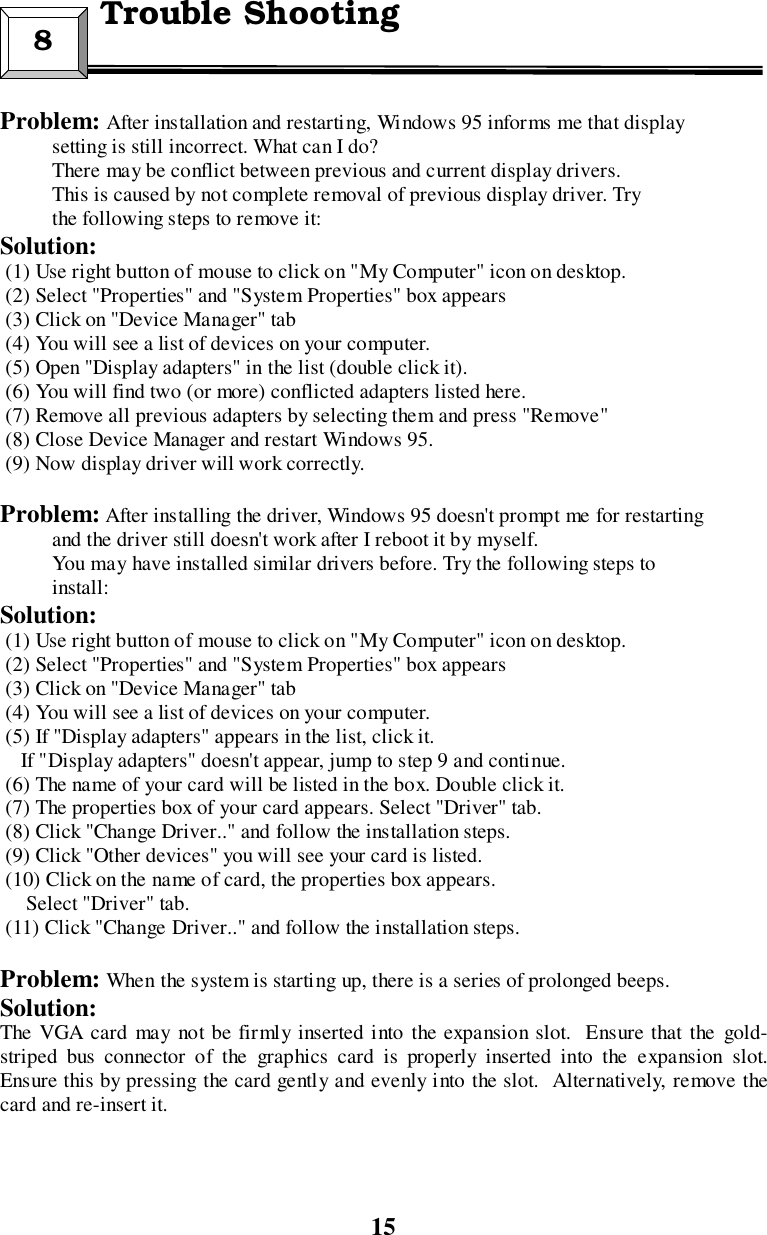 15Problem: After installation and restarting, Windows 95 informs me that display          setting is still incorrect. What can I do?          There may be conflict between previous and current display drivers.          This is caused by not complete removal of previous display driver. Try          the following steps to remove it:Solution: (1) Use right button of mouse to click on &quot;My Computer&quot; icon on desktop. (2) Select &quot;Properties&quot; and &quot;System Properties&quot; box appears (3) Click on &quot;Device Manager&quot; tab (4) You will see a list of devices on your computer. (5) Open &quot;Display adapters&quot; in the list (double click it). (6) You will find two (or more) conflicted adapters listed here. (7) Remove all previous adapters by selecting them and press &quot;Remove&quot; (8) Close Device Manager and restart Windows 95. (9) Now display driver will work correctly.Problem: After installing the driver, Windows 95 doesn&apos;t prompt me for restarting          and the driver still doesn&apos;t work after I reboot it by myself.          You may have installed similar drivers before. Try the following steps to          install:Solution: (1) Use right button of mouse to click on &quot;My Computer&quot; icon on desktop. (2) Select &quot;Properties&quot; and &quot;System Properties&quot; box appears (3) Click on &quot;Device Manager&quot; tab (4) You will see a list of devices on your computer. (5) If &quot;Display adapters&quot; appears in the list, click it.    If &quot;Display adapters&quot; doesn&apos;t appear, jump to step 9 and continue. (6) The name of your card will be listed in the box. Double click it. (7) The properties box of your card appears. Select &quot;Driver&quot; tab. (8) Click &quot;Change Driver..&quot; and follow the installation steps. (9) Click &quot;Other devices&quot; you will see your card is listed. (10) Click on the name of card, the properties box appears.     Select &quot;Driver&quot; tab. (11) Click &quot;Change Driver..&quot; and follow the installation steps.Problem: When the system is starting up, there is a series of prolonged beeps.Solution:The VGA card may not be firmly inserted into the expansion slot.  Ensure that the gold-striped bus connector of the graphics card is properly inserted into the expansion slot.Ensure this by pressing the card gently and evenly into the slot.  Alternatively, remove thecard and re-insert it.8  Trouble Shooting